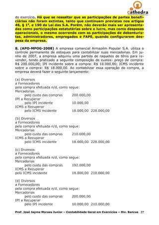 do exercício. Há que se ressaltar que as participações de partes benefi-
ciárias não foram extintas, tanto que continuam previstas nos artigos
46, § 1o, e 190 da Lei das S.A. Porém, não deverão mais ser apresenta-
das como participações estatutárias sobre o lucro, mas como despesas
operacionais, o mesmo ocorrendo com as participações de debenturis-
tas, administradores, empregados e FAPE, quando configurarem des-
pesa da empresa.

8. (APO-MPOG-2008) A empresa comercial Armazém Popular S.A. utiliza o
controle permanente de estoques para contabilizar suas mercadorias. Em ju-
nho de 2007, a empresa adquiriu uma partida de raquetes de tênis para re-
vender, tendo praticado a seguinte composição de custos: preço de compra:
R$ 200.000,00; IPI incidente sobre a compra: R$ 10.000,00; ICMS incidente
sobre a compra: R$ 18.000,00. Ao contabilizar essa operação de compra, a
empresa deverá fazer o seguinte lançamento:

(a) Diversos
a Fornecedores
pela compra efetuada n/d, como segue:
Mercadorias
      pelo custo das compras     200.000,00
IPI a Recuperar
      pelo IPI incidente         10.000,00
ICMS a Recuperar
      pelo ICMS incidente        18.000,00 228.000,00

(b) Diversos
a Fornecedores
pela compra efetuada n/d, como segue:
Mercadorias
      pelo custo das compras     210.000,00
ICMS a Recuperar
      pelo ICMS incidente        18.000,00 228.000,00

(c) Diversos
a Fornecedores
pela compra efetuada n/d, como segue:
Mercadorias
      pelo custo das compras     192.000,00
ICMS a Recuperar
pelo ICMS incidente              18.000,00 210.000,00

(d) Diversos
a Fornecedores
pela compra efetuada n/d, como segue:
Mercadorias
      pelo custo das compras     200.000,00
IPI a Recuperar
      pelo IPI incidente         10.000,00 210.000,00

Prof. José Jayme Moraes Junior – Contabilidade Geral em Exercícios – Div. Bancas   37
 