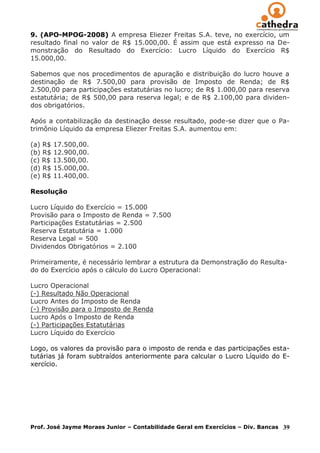 9. (APO-MPOG-2008) A empresa Eliezer Freitas S.A. teve, no exercício, um
resultado final no valor de R$ 15.000,00. É assim que está expresso na De-
monstração do Resultado do Exercício: Lucro Líquido do Exercício R$
15.000,00.

Sabemos que nos procedimentos de apuração e distribuição do lucro houve a
destinação de R$ 7.500,00 para provisão de Imposto de Renda; de R$
2.500,00 para participações estatutárias no lucro; de R$ 1.000,00 para reserva
estatutária; de R$ 500,00 para reserva legal; e de R$ 2.100,00 para dividen-
dos obrigatórios.

Após a contabilização da destinação desse resultado, pode-se dizer que o Pa-
trimônio Líquido da empresa Eliezer Freitas S.A. aumentou em:

(a) R$ 17.500,00.
(b) R$ 12.900,00.
(c) R$ 13.500,00.
(d) R$ 15.000,00.
(e) R$ 11.400,00.

Resolução

Lucro Líquido do Exercício = 15.000
Provisão para o Imposto de Renda = 7.500
Participações Estatutárias = 2.500
Reserva Estatutária = 1.000
Reserva Legal = 500
Dividendos Obrigatórios = 2.100

Primeiramente, é necessário lembrar a estrutura da Demonstração do Resulta-
do do Exercício após o cálculo do Lucro Operacional:

Lucro Operacional
(-) Resultado Não Operacional
Lucro Antes do Imposto de Renda
(-) Provisão para o Imposto de Renda
Lucro Após o Imposto de Renda
(-) Participações Estatutárias
Lucro Líquido do Exercício

Logo, os valores da provisão para o imposto de renda e das participações esta-
tutárias já foram subtraídos anteriormente para calcular o Lucro Líquido do E-
xercício.




Prof. José Jayme Moraes Junior – Contabilidade Geral em Exercícios – Div. Bancas   39
 