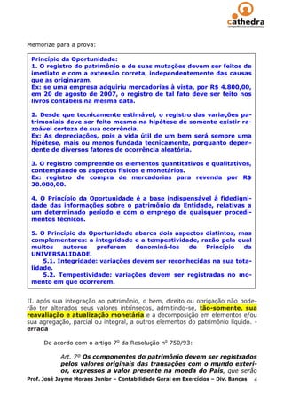 Memorize para a prova:

 Princípio da Oportunidade:
 1. O registro do patrimônio e de suas mutações devem ser feitos de
 imediato e com a extensão correta, independentemente das causas
 que as originaram.
 Ex: se uma empresa adquiriu mercadorias à vista, por R$ 4.800,00,
 em 20 de agosto de 2007, o registro de tal fato deve ser feito nos
 livros contábeis na mesma data.

 2. Desde que tecnicamente estimável, o registro das variações pa-
 trimoniais deve ser feito mesmo na hipótese de somente existir ra-
 zoável certeza de sua ocorrência.
 Ex: As depreciações, pois a vida útil de um bem será sempre uma
 hipótese, mais ou menos fundada tecnicamente, porquanto depen-
 dente de diversos fatores de ocorrência aleatória.

 3. O registro compreende os elementos quantitativos e qualitativos,
 contemplando os aspectos físicos e monetários.
 Ex: registro de compra de mercadorias para revenda por R$
 20.000,00.

 4. O Princípio da Oportunidade é a base indispensável à fidedigni-
 dade das informações sobre o patrimônio da Entidade, relativas a
 um determinado período e com o emprego de quaisquer procedi-
 mentos técnicos.

 5. O Princípio da Oportunidade abarca dois aspectos distintos, mas
 complementares: a integridade e a tempestividade, razão pela qual
 muitos     autores   preferem    denominá-los   de   Princípio   da
 UNIVERSALIDADE.
     5.1. Integridade: variações devem ser reconhecidas na sua tota-
 lidade.
     5.2. Tempestividade: variações devem ser registradas no mo-
 mento em que ocorrerem.


II. após sua integração ao patrimônio, o bem, direito ou obrigação não pode-
rão ter alterados seus valores intrínsecos, admitindo-se, tão-somente, sua
reavaliação e atualização monetária e a decomposição em elementos e/ou
sua agregação, parcial ou integral, a outros elementos do patrimônio líquido. -
errada

      De acordo com o artigo 7o da Resolução no 750/93:

             Art. 7º Os componentes do patrimônio devem ser registrados
             pelos valores originais das transações com o mundo exteri-
             or, expressos a valor presente na moeda do País, que serão
Prof. José Jayme Moraes Junior – Contabilidade Geral em Exercícios – Div. Bancas 4
 