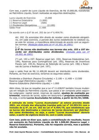 Com isso, a partir do Lucro Líquido do Exercício, de R$ 15.000,00, transferido
ao Patrimônio Líquido, foram realizadas as seguintes destinações:

Lucro Líquido do Exercício          15.000
(-) Reserva Estatutária        (1.000)
(-) Reserva Legal               (500)
(-) Dividendos Obrigatórios            (2.100)
Saldo Final                   11.400

De acordo com o § 6o do art. 202 da Lei no 6.404/76:

      Art. 202. Os acionistas têm direito de receber como dividendo obrigató-
      rio, em cada exercício, a parcela dos lucros estabelecida no estatuto ou,
      se este for omisso, a importância determinada de acordo com as seguin-
      tes normas: (Redação dada pela Lei nº 10.303, de 2001)
      (...)
      § 6o Os lucros não destinados nos termos dos arts. 193 a 197 de-
      verão ser distribuídos como dividendos. (Incluído pela Lei nº
      10.303, de 2001)

      (*) art. 193 a 197: Reserva Legal (art. 193), Reservas Estatutárias (art.
      194), Reservas para Contingências (art. 195), Reservas de Incentivos
      Fiscais (art. 195-A), Reserva de Retenção de Lucros (art. 196) e Reser-
      vas de Lucros a Realizar (art. 197).

Logo o saldo final de R$ 11.400,00 deverá ser distribuído como dividendos.
Portanto, ao final do exercício, teríamos os seguintes saldos:

Dividendos a Distribuir (Passivo Circulante) = 2.100 + 11.400 = 13.500
Reserva Legal (Patrimônio Líquido) = 500
Reserva Estatutária (Patrimônio Líquido) = 1.000

Além disso, há que se ressaltar que a Lei no 11.638/07 também trouxe mudan-
ças em relação ao Patrimônio Líquido, que passa a ser composto pelos seguin-
tes subgrupos: capital social, reservas de capital, ajustes de avaliação pa-
trimonial, reservas de lucros, ações em tesouraria e prejuízos acumulados.
Ou seja, a conta Lucros Acumulados foi extinta, a partir de 01/01/2008.

A extinção da conta “Lucros Acumulados” já estava prevista desde
2001, em virtude das alterações trazidas pela Lei no 10.303/01 com a
inclusão do § 6o, ao art. 202 da Lei no 6.404/76, que estabeleceu que
os lucros não destinados a reservas de lucros deveriam ser distribuí-
dos como dividendos, ou seja, a conta “Lucros Acumulados” deveria
estar, a partir da vigência desta lei, com o saldo zerado.

Com isso, pode-se dizer que, após a contabilização do resultado, houve
um aumento do Patrimônio Líquido de R$ 1.500,00 (Reserva Legal +
Reserva Estatutária). Portanto, não há resposta correta, mas a questão
não foi anulada.

Prof. José Jayme Moraes Junior – Contabilidade Geral em Exercícios – Div. Bancas   40
 