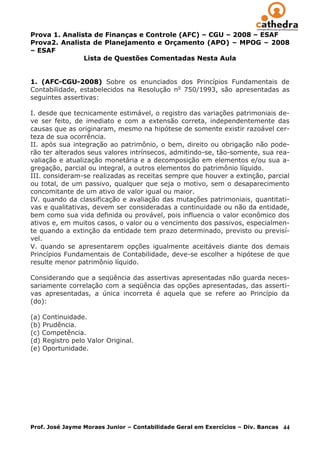 Prova 1. Analista de Finanças e Controle (AFC) – CGU – 2008 – ESAF
Prova2. Analista de Planejamento e Orçamento (APO) – MPOG – 2008
– ESAF
               Lista de Questões Comentadas Nesta Aula


1. (AFC-CGU-2008) Sobre os enunciados dos Princípios Fundamentais de
Contabilidade, estabelecidos na Resolução no 750/1993, são apresentadas as
seguintes assertivas:

I. desde que tecnicamente estimável, o registro das variações patrimoniais de-
ve ser feito, de imediato e com a extensão correta, independentemente das
causas que as originaram, mesmo na hipótese de somente existir razoável cer-
teza de sua ocorrência.
II. após sua integração ao patrimônio, o bem, direito ou obrigação não pode-
rão ter alterados seus valores intrínsecos, admitindo-se, tão-somente, sua rea-
valiação e atualização monetária e a decomposição em elementos e/ou sua a-
gregação, parcial ou integral, a outros elementos do patrimônio líquido.
III. consideram-se realizadas as receitas sempre que houver a extinção, parcial
ou total, de um passivo, qualquer que seja o motivo, sem o desaparecimento
concomitante de um ativo de valor igual ou maior.
IV. quando da classificação e avaliação das mutações patrimoniais, quantitati-
vas e qualitativas, devem ser consideradas a continuidade ou não da entidade,
bem como sua vida definida ou provável, pois influencia o valor econômico dos
ativos e, em muitos casos, o valor ou o vencimento dos passivos, especialmen-
te quando a extinção da entidade tem prazo determinado, previsto ou previsí-
vel.
V. quando se apresentarem opções igualmente aceitáveis diante dos demais
Princípios Fundamentais de Contabilidade, deve-se escolher a hipótese de que
resulte menor patrimônio líquido.

Considerando que a seqüência das assertivas apresentadas não guarda neces-
sariamente correlação com a seqüência das opções apresentadas, das asserti-
vas apresentadas, a única incorreta é aquela que se refere ao Princípio da
(do):

(a) Continuidade.
(b) Prudência.
(c) Competência.
(d) Registro pelo Valor Original.
(e) Oportunidade.




Prof. José Jayme Moraes Junior – Contabilidade Geral em Exercícios – Div. Bancas   44
 