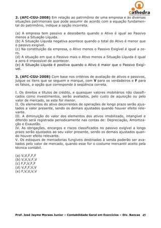 2. (AFC-CGU-2008) Em relação ao patrimônio de uma empresa e às diversas
situações patrimoniais que pode assumir de acordo com a equação fundamen-
tal do patrimônio, indique a opção incorreta.

(a) A empresa tem passivo a descoberto quando o Ativo é igual ao Passivo
menos a Situação Líquida.
(b) A Situação Líquida negativa acontece quando o total do Ativo é menor que
o passivo exigível.
(c) Na constituição da empresa, o Ativo menos o Passivo Exigível é igual a ze-
ro.
(d) A situação em que o Passivo mais o Ativo menos a Situação Líquida é igual
a zero é impossível de acontecer.
(e) A Situação Líquida é positiva quando o Ativo é maior que o Passivo Exigí-
vel.

3. (AFC-CGU-2008) Com base nos critérios de avaliação de ativos e passivos,
julgue os itens que se seguem e marque, com V para os verdadeiros e F para
os falsos, a opção que corresponde à seqüência correta.

I. Os direitos e títulos de crédito, e quaisquer valores mobiliários não classifi-
cados como investimentos, serão avaliados, pelo custo de aquisição ou pelo
valor de mercado, se este for menor.
II. Os elementos do ativo decorrentes de operações de longo prazo serão ajus-
tados a valor presente, sendo os demais ajustados quando houver efeito rele-
vante.
III. A diminuição do valor dos elementos dos ativos imobilizado, intangível e
diferido será registrada periodicamente nas contas de: Depreciação, Amortiza-
ção e Exaustão.
IV. As obrigações, encargos e riscos classificados no passivo exigível a longo
prazo serão ajustados ao seu valor presente, sendo os demais ajustados quan-
do houver efeito relevante.
V. Os estoques de mercadorias fungíveis destinadas à venda poderão ser ava-
liados pelo valor de mercado, quando esse for o costume mercantil aceito pela
técnica contábil.

(a) V,V,F,F,F
(b) V,V,V,F,V
(c) F,F,V,F,F
(d) V,F,F,V,V
(e) F,V,V,V,V




Prof. José Jayme Moraes Junior – Contabilidade Geral em Exercícios – Div. Bancas   45
 