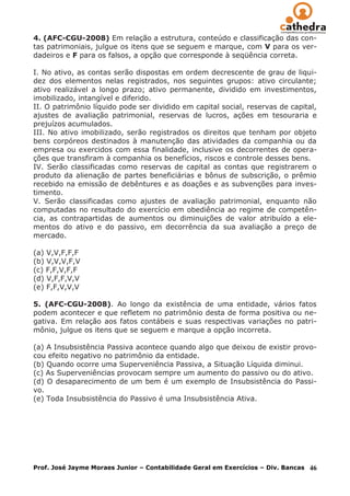 4. (AFC-CGU-2008) Em relação a estrutura, conteúdo e classificação das con-
tas patrimoniais, julgue os itens que se seguem e marque, com V para os ver-
dadeiros e F para os falsos, a opção que corresponde à seqüência correta.

I. No ativo, as contas serão dispostas em ordem decrescente de grau de liqui-
dez dos elementos nelas registrados, nos seguintes grupos: ativo circulante;
ativo realizável a longo prazo; ativo permanente, dividido em investimentos,
imobilizado, intangível e diferido.
II. O patrimônio líquido pode ser dividido em capital social, reservas de capital,
ajustes de avaliação patrimonial, reservas de lucros, ações em tesouraria e
prejuízos acumulados.
III. No ativo imobilizado, serão registrados os direitos que tenham por objeto
bens corpóreos destinados à manutenção das atividades da companhia ou da
empresa ou exercidos com essa finalidade, inclusive os decorrentes de opera-
ções que transfiram à companhia os benefícios, riscos e controle desses bens.
IV. Serão classificadas como reservas de capital as contas que registrarem o
produto da alienação de partes beneficiárias e bônus de subscrição, o prêmio
recebido na emissão de debêntures e as doações e as subvenções para inves-
timento.
V. Serão classificadas como ajustes de avaliação patrimonial, enquanto não
computadas no resultado do exercício em obediência ao regime de competên-
cia, as contrapartidas de aumentos ou diminuições de valor atribuído a ele-
mentos do ativo e do passivo, em decorrência da sua avaliação a preço de
mercado.

(a) V,V,F,F,F
(b) V,V,V,F,V
(c) F,F,V,F,F
(d) V,F,F,V,V
(e) F,F,V,V,V

5. (AFC-CGU-2008). Ao longo da existência de uma entidade, vários fatos
podem acontecer e que refletem no patrimônio desta de forma positiva ou ne-
gativa. Em relação aos fatos contábeis e suas respectivas variações no patri-
mônio, julgue os itens que se seguem e marque a opção incorreta.

(a) A Insubsistência Passiva acontece quando algo que deixou de existir provo-
cou efeito negativo no patrimônio da entidade.
(b) Quando ocorre uma Superveniência Passiva, a Situação Líquida diminui.
(c) As Superveniências provocam sempre um aumento do passivo ou do ativo.
(d) O desaparecimento de um bem é um exemplo de Insubsistência do Passi-
vo.
(e) Toda Insubsistência do Passivo é uma Insubsistência Ativa.




Prof. José Jayme Moraes Junior – Contabilidade Geral em Exercícios – Div. Bancas   46
 