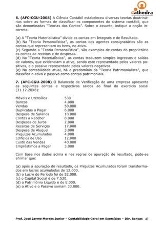 6. (AFC-CGU-2008) A Ciência Contábil estabeleceu diversas teorias doutriná-
rias sobre as formas de classificar os componentes do sistema contábil, que
são denominadas “Teorias das Contas”. Sobre o assunto, indique a opção in-
correta.

(a) A “Teoria Materialística” divide as contas em Integrais e de Resultado.
(b) Na “Teoria Personalística”, as contas dos agentes consignatários são as
contas que representam os bens, no ativo.
(c) Segundo a “Teoria Personalística”, são exemplos de contas do proprietário
as contas de receitas e de despesas.
(d) Na “Teoria Materialística”, as contas traduzem simples ingressos e saídas
de valores, que evidenciam o ativo, sendo este representado pelos valores po-
sitivos, e o passivo representado pelos valores negativos.
(e) Na contabilidade atual, há o predomínio da “Teoria Patrimonialista”, que
classifica o ativo e passivo como contas patrimoniais.

7. (AFC-CGU-2008) O Balancete de Verificação de uma empresa apresenta
as seguintes contas e respectivos saldos ao final do exercício social
(31.12.20X8):

Móveis e Utensílios           530
Bancos                        4.000
Vendas                        50.000
Duplicatas a Pagar            6.000
Despesa de Salários           10.000
Contas a Receber              8.000
Despesas de Juros             2.000
Receitas de Serviços          17.000
Despesa de Aluguel            3.000
Prejuízos Acumulados          4.000
Edifícios de Uso              12.000
Custo das Vendas              40.000
Empréstimos a Pagar           3.000

Com base nos dados acima e nas regras de apuração de resultado, pode-se
afirmar que:

(a) após a apuração do resultado, os Prejuízos Acumulados foram transforma-
dos em lucros acumulados de 12.000.
(b) o Lucro do Período foi de 52.000.
(c) o Capital Social é de 7.530.
(d) o Patrimônio Líquido é de 8.000.
(e) o Ativo e o Passivo somam 33.000.




Prof. José Jayme Moraes Junior – Contabilidade Geral em Exercícios – Div. Bancas   47
 