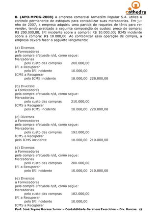 8. (APO-MPOG-2008) A empresa comercial Armazém Popular S.A. utiliza o
controle permanente de estoques para contabilizar suas mercadorias. Em ju-
nho de 2007, a empresa adquiriu uma partida de raquetes de tênis para re-
vender, tendo praticado a seguinte composição de custos: preço de compra:
R$ 200.000,00; IPI incidente sobre a compra: R$ 10.000,00; ICMS incidente
sobre a compra: R$ 18.000,00. Ao contabilizar essa operação de compra, a
empresa deverá fazer o seguinte lançamento:

(a) Diversos
a Fornecedores
pela compra efetuada n/d, como segue:
Mercadorias
      pelo custo das compras     200.000,00
IPI a Recuperar
      pelo IPI incidente         10.000,00
ICMS a Recuperar
      pelo ICMS incidente        18.000,00 228.000,00

(b) Diversos
a Fornecedores
pela compra efetuada n/d, como segue:
Mercadorias
      pelo custo das compras     210.000,00
ICMS a Recuperar
      pelo ICMS incidente        18.000,00 228.000,00

(c) Diversos
a Fornecedores
pela compra efetuada n/d, como segue:
Mercadorias
      pelo custo das compras     192.000,00
ICMS a Recuperar
pelo ICMS incidente              18.000,00 210.000,00

(d) Diversos
a Fornecedores
pela compra efetuada n/d, como segue:
Mercadorias
      pelo custo das compras     200.000,00
IPI a Recuperar
      pelo IPI incidente         10.000,00 210.000,00

(e) Diversos
a Fornecedores
pela compra efetuada n/d, como segue:
Mercadorias
      pelo custo das compras     182.000,00
IPI a Recuperar
      pelo IPI incidente         10.000,00
ICMS a Recuperar
Prof. José Jayme Moraes Junior – Contabilidade Geral em Exercícios – Div. Bancas   48
 
