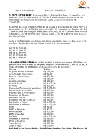 pelo ICMS incidente           18.000,00 210.000,00

9. (APO-MPOG-2008) A empresa Eliezer Freitas S.A. teve, no exercício, um
resultado final no valor de R$ 15.000,00. É assim que está expresso na De-
monstração do Resultado do Exercício: Lucro Líquido do Exercício R$
15.000,00.

Sabemos que nos procedimentos de apuração e distribuição do lucro houve a
destinação de R$ 7.500,00 para provisão de Imposto de Renda; de R$
2.500,00 para participações estatutárias no lucro; de R$ 1.000,00 para reserva
estatutária; de R$ 500,00 para reserva legal; e de R$ 2.100,00 para dividen-
dos obrigatórios.

Após a contabilização da destinação desse resultado, pode-se dizer que o Pa-
trimônio Líquido da empresa Eliezer Freitas S.A. aumentou em:

(a) R$ 17.500,00.
(b) R$ 12.900,00.
(c) R$ 13.500,00.
(d) R$ 15.000,00.
(e) R$ 11.400,00.

10. (APO-MPOG-2008) As contas listadas a seguir, em ordem alfabética, re-
presentam o livro Razão da empresa Empório Comercial Ltda., em 31.12.x1, e
serão utilizadas na elaboração do balancete geral do exercício.
Contas                              Saldos
Aluguéis Ativos a Vencer            R$ 140,00
Amortização Acumulada               R$ 40,00
Bancos c/Movimento                  R$ 300,00
Caixa                               R$ 180,00
Capital a Realizar                  R$ 500,00
Capital Social                      R$ 3.000,00
Clientes                            R$ 800,00
Custo das Mercadorias Vendidas R$ 2.100,00
Depreciação Acumulada               R$ 650,00
Depreciação e Amortização           R$ 230,00
Despesas de Aluguel                 R$ 140,00
Despesas Gerais                     R$ 310,00
Despesas Pré-operacionais           R$ 160,00
Duplicatas a Pagar                  R$ 1.300,00
Duplicatas a Receber                R$ 1.200,00
FGTS                                R$ 20,00
FGTS a Recolher                     R$ 90,00
Fornecedores                        R$ 900,00
ICMS s/Vendas                       R$ 800,00
Imóveis                             R$ 1.000,00
Impostos a Recolher                 R$ 250,00
INSS a Recolher                     R$ 300,00
Juros Ativos                        R$ 220,00
Juros a Pagar                       R$ 170,00
Prof. José Jayme Moraes Junior – Contabilidade Geral em Exercícios – Div. Bancas 49
 