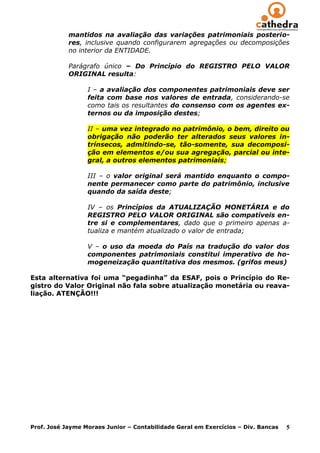 mantidos na avaliação das variações patrimoniais posterio-
            res, inclusive quando configurarem agregações ou decomposições
            no interior da ENTIDADE.

            Parágrafo único – Do Princípio do REGISTRO PELO VALOR
            ORIGINAL resulta:

                  I – a avaliação dos componentes patrimoniais deve ser
                  feita com base nos valores de entrada, considerando-se
                  como tais os resultantes do consenso com os agentes ex-
                  ternos ou da imposição destes;

                  II – uma vez integrado no patrimônio, o bem, direito ou
                  obrigação não poderão ter alterados seus valores in-
                  trínsecos, admitindo-se, tão-somente, sua decomposi-
                  ção em elementos e/ou sua agregação, parcial ou inte-
                  gral, a outros elementos patrimoniais;

                  III – o valor original será mantido enquanto o compo-
                  nente permanecer como parte do patrimônio, inclusive
                  quando da saída deste;

                  IV – os Princípios da ATUALIZAÇÃO MONETÁRIA e do
                  REGISTRO PELO VALOR ORIGINAL são compatíveis en-
                  tre si e complementares, dado que o primeiro apenas a-
                  tualiza e mantém atualizado o valor de entrada;

                  V – o uso da moeda do País na tradução do valor dos
                  componentes patrimoniais constitui imperativo de ho-
                  mogeneização quantitativa dos mesmos. (grifos meus)

Esta alternativa foi uma “pegadinha” da ESAF, pois o Princípio do Re-
gistro do Valor Original não fala sobre atualização monetária ou reava-
liação. ATENÇÃO!!!




Prof. José Jayme Moraes Junior – Contabilidade Geral em Exercícios – Div. Bancas   5
 