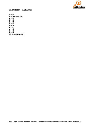 GABARITO – AULA 01:

1–D
2 – ANULADA
3–E
4–B
5–D
6–A
7–C
8–C
9–B
10 - ANULADA




Prof. José Jayme Moraes Junior – Contabilidade Geral em Exercícios – Div. Bancas   51
 