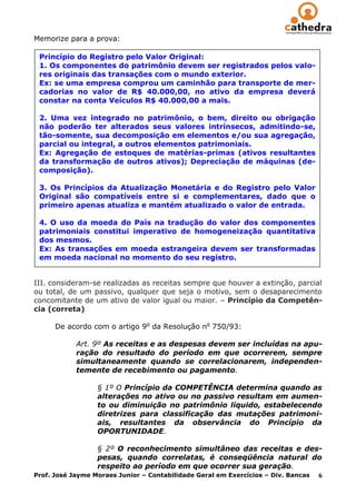 Memorize para a prova:

 Princípio do Registro pelo Valor Original:
 1. Os componentes do patrimônio devem ser registrados pelos valo-
 res originais das transações com o mundo exterior.
 Ex: se uma empresa comprou um caminhão para transporte de mer-
 cadorias no valor de R$ 40.000,00, no ativo da empresa deverá
 constar na conta Veículos R$ 40.000,00 a mais.

 2. Uma vez integrado no patrimônio, o bem, direito ou obrigação
 não poderão ter alterados seus valores intrínsecos, admitindo-se,
 tão-somente, sua decomposição em elementos e/ou sua agregação,
 parcial ou integral, a outros elementos patrimoniais.
 Ex: Agregação de estoques de matérias-primas (ativos resultantes
 da transformação de outros ativos); Depreciação de máquinas (de-
 composição).

 3. Os Princípios da Atualização Monetária e do Registro pelo Valor
 Original são compatíveis entre si e complementares, dado que o
 primeiro apenas atualiza e mantém atualizado o valor de entrada.

 4. O uso da moeda do País na tradução do valor dos componentes
 patrimoniais constitui imperativo de homogeneização quantitativa
 dos mesmos.
 Ex: As transações em moeda estrangeira devem ser transformadas
 em moeda nacional no momento do seu registro.


III. consideram-se realizadas as receitas sempre que houver a extinção, parcial
ou total, de um passivo, qualquer que seja o motivo, sem o desaparecimento
concomitante de um ativo de valor igual ou maior. – Princípio da Competên-
cia (correta)

      De acordo com o artigo 9o da Resolução no 750/93:

            Art. 9º As receitas e as despesas devem ser incluídas na apu-
            ração do resultado do período em que ocorrerem, sempre
            simultaneamente quando se correlacionarem, independen-
            temente de recebimento ou pagamento.

                  § 1º O Princípio da COMPETÊNCIA determina quando as
                  alterações no ativo ou no passivo resultam em aumen-
                  to ou diminuição no patrimônio líquido, estabelecendo
                  diretrizes para classificação das mutações patrimoni-
                  ais, resultantes da observância do Princípio da
                  OPORTUNIDADE.

                  § 2º O reconhecimento simultâneo das receitas e des-
                  pesas, quando correlatas, é conseqüência natural do
                  respeito ao período em que ocorrer sua geração.
Prof. José Jayme Moraes Junior – Contabilidade Geral em Exercícios – Div. Bancas 6
 
