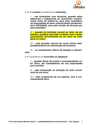 § 3º As receitas consideram-se realizadas:

                          I – nas transações com terceiros, quando estes
                          efetuarem o pagamento ou assumirem compro-
                          misso firme de efetivá-lo, quer pela investidura
                          na propriedade de bens anteriormente pertencen-
                          tes à ENTIDADE, quer pela fruição de serviços por
                          esta prestados;

                          II – quando da extinção, parcial ou total, de um
                          passivo, qualquer que seja o motivo, sem o desa-
                          parecimento concomitante de um ativo de valor
                          igual ou maior;

                          III – pela geração natural de novos ativos inde-
                          pendentemente da intervenção de terceiros;

                          IV – no recebimento efetivo de doações e subven-
                  ções.

                  § 4º Consideram-se incorridas as despesas:

                          I – quando deixar de existir o correspondente va-
                          lor ativo, por transferência de sua propriedade
                          para terceiro;

                          II – pela diminuição ou extinção do valor econô-
                          mico de um ativo;

                          III – pelo surgimento de um passivo, sem o cor-
                          respondente ativo.




Prof. José Jayme Moraes Junior – Contabilidade Geral em Exercícios – Div. Bancas   7
 