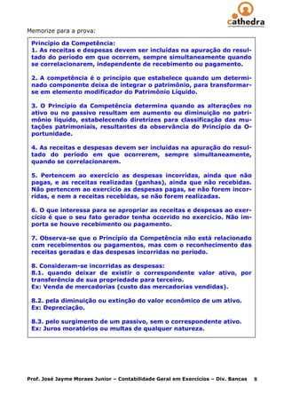 Memorize para a prova:

 Princípio da Competência:
 1. As receitas e despesas devem ser incluídas na apuração do resul-
 tado do período em que ocorrem, sempre simultaneamente quando
 se correlacionarem, independente de recebimento ou pagamento.

 2. A competência é o princípio que estabelece quando um determi-
 nado componente deixa de integrar o patrimônio, para transformar-
 se em elemento modificador do Patrimônio Líquido.

 3. O Princípio da Competência determina quando as alterações no
 ativo ou no passivo resultam em aumento ou diminuição no patri-
 mônio líquido, estabelecendo diretrizes para classificação das mu-
 tações patrimoniais, resultantes da observância do Princípio da O-
 portunidade.

 4. As receitas e despesas devem ser incluídas na apuração do resul-
 tado do período em que ocorrerem, sempre simultaneamente,
 quando se correlacionarem.

 5. Pertencem ao exercício as despesas incorridas, ainda que não
 pagas, e as receitas realizadas (ganhas), ainda que não recebidas.
 Não pertencem ao exercício as despesas pagas, se não forem incor-
 ridas, e nem a receitas recebidas, se não forem realizadas.

 6. O que interessa para se apropriar as receitas e despesas ao exer-
 cício é que o seu fato gerador tenha ocorrido no exercício. Não im-
 porta se houve recebimento ou pagamento.

 7. Observa-se que o Princípio da Competência não está relacionado
 com recebimentos ou pagamentos, mas com o reconhecimento das
 receitas geradas e das despesas incorridas no período.

 8. Consideram-se incorridas as despesas:
 8.1. quando deixar de existir o correspondente valor ativo, por
 transferência de sua propriedade para terceiro.
 Ex: Venda de mercadorias (custo das mercadorias vendidas).

 8.2. pela diminuição ou extinção do valor econômico de um ativo.
 Ex: Depreciação.

 8.3. pelo surgimento de um passivo, sem o correspondente ativo.
 Ex: Juros moratórios ou multas de qualquer natureza.




Prof. José Jayme Moraes Junior – Contabilidade Geral em Exercícios – Div. Bancas   8
 