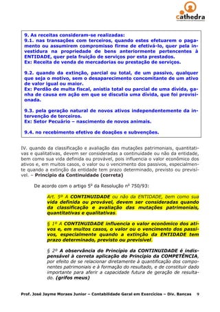 9. As receitas consideram-se realizadas:
 9.1. nas transações com terceiros, quando estes efetuarem o paga-
 mento ou assumirem compromisso firme de efetivá-lo, quer pela in-
 vestidura na propriedade de bens anteriormente pertencentes à
 ENTIDADE, quer pela fruição de serviços por esta prestados.
 Ex: Receita de venda de mercadorias ou prestação de serviços.

 9.2. quando da extinção, parcial ou total, de um passivo, qualquer
 que seja o motivo, sem o desaparecimento concomitante de um ativo
 de valor igual ou maior.
 Ex: Perdão de multa fiscal, anistia total ou parcial de uma dívida, ga-
 nha de causa em ação em que se discutia uma dívida, que foi provisi-
 onada.

 9.3. pela geração natural de novos ativos independentemente da in-
 tervenção de terceiros.
 Ex: Setor Pecuário – nascimento de novos animais.

 9.4. no recebimento efetivo de doações e subvenções.


IV. quando da classificação e avaliação das mutações patrimoniais, quantitati-
vas e qualitativas, devem ser consideradas a continuidade ou não da entidade,
bem como sua vida definida ou provável, pois influencia o valor econômico dos
ativos e, em muitos casos, o valor ou o vencimento dos passivos, especialmen-
te quando a extinção da entidade tem prazo determinado, previsto ou previsí-
vel. – Princípio da Continuidade (correta)

      De acordo com o artigo 5o da Resolução no 750/93:

            Art. 5º A CONTINUIDADE ou não da ENTIDADE, bem como sua
            vida definida ou provável, devem ser consideradas quando
            da classificação e avaliação das mutações patrimoniais,
            quantitativas e qualitativas.

            § 1º A CONTINUIDADE influencia o valor econômico dos ati-
            vos e, em muitos casos, o valor ou o vencimento dos passi-
            vos, especialmente quando a extinção da ENTIDADE tem
            prazo determinado, previsto ou previsível.

            § 2º A observância do Princípio da CONTINUIDADE é indis-
            pensável à correta aplicação do Princípio da COMPETÊNCIA,
            por efeito de se relacionar diretamente à quantificação dos compo-
            nentes patrimoniais e à formação do resultado, e de constituir dado
            importante para aferir a capacidade futura de geração de resulta-
            do. (grifos meus)


Prof. José Jayme Moraes Junior – Contabilidade Geral em Exercícios – Div. Bancas   9
 