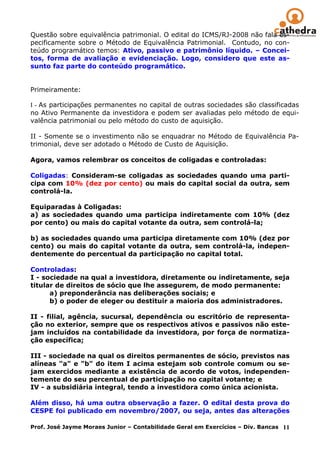 Questão sobre equivalência patrimonial. O edital do ICMS/RJ-2008 não fala es-
pecificamente sobre o Método de Equivalência Patrimonial. Contudo, no con-
teúdo programático temos: Ativo, passivo e patrimônio líquido. – Concei-
tos, forma de avaliação e evidenciação. Logo, considero que este as-
sunto faz parte do conteúdo programático.


Primeiramente:

I - As participações permanentes no capital de outras sociedades são classificadas
no Ativo Permanente da investidora e podem ser avaliadas pelo método de equi-
valência patrimonial ou pelo método do custo de aquisição.

II - Somente se o investimento não se enquadrar no Método de Equivalência Pa-
trimonial, deve ser adotado o Método de Custo de Aquisição.

Agora, vamos relembrar os conceitos de coligadas e controladas:

Coligadas: Consideram-se coligadas as sociedades quando uma parti-
cipa com 10% (dez por cento) ou mais do capital social da outra, sem
controlá-la.

Equiparadas à Coligadas:
a) as sociedades quando uma participa indiretamente com 10% (dez
por cento) ou mais do capital votante da outra, sem controlá-la;

b) as sociedades quando uma participa diretamente com 10% (dez por
cento) ou mais do capital votante da outra, sem controlá-la, indepen-
dentemente do percentual da participação no capital total.

Controladas:
I - sociedade na qual a investidora, diretamente ou indiretamente, seja
titular de direitos de sócio que lhe assegurem, de modo permanente:
      a) preponderância nas deliberações sociais; e
      b) o poder de eleger ou destituir a maioria dos administradores.

II - filial, agência, sucursal, dependência ou escritório de representa-
ção no exterior, sempre que os respectivos ativos e passivos não este-
jam incluídos na contabilidade da investidora, por força de normatiza-
ção específica;

III - sociedade na qual os direitos permanentes de sócio, previstos nas
alíneas "a" e "b" do item I acima estejam sob controle comum ou se-
jam exercidos mediante a existência de acordo de votos, independen-
temente do seu percentual de participação no capital votante; e
IV - a subsidiária integral, tendo a investidora como única acionista.

Além disso, há uma outra observação a fazer. O edital desta prova do
CESPE foi publicado em novembro/2007, ou seja, antes das alterações

Prof. José Jayme Moraes Junior – Contabilidade Geral em Exercícios – Div. Bancas 11
 