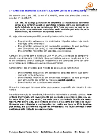 I – Antes das alterações da Lei no 11.638/07 (antes de 01/01/2008)

De acordo com o art. 248. da Lei no 6.404/76, antes das alterações trazidas
pela Lei no 11.638/07:

      Art. 248. No balanço patrimonial da companhia, os investimentos relevantes
      (artigo 247, parágrafo único) em sociedades coligadas sobre cuja administração
      tenha influência, ou de que participe com 20% (vinte por cento) ou mais do ca-
      pital social, e em sociedades controladas, serão avaliados pelo valor de patri-
      mônio líquido, de acordo com as seguintes normas:

Ou seja, são avaliados pelo Método da Equivalência Patrimonial:

      -   Investimentos relevantes em sociedades coligadas sobre cuja admi-
          nistração tenha influência;
      -   Investimentos relevantes em sociedades coligadas de que participe
          com 20% (vinte por cento) ou mais do capital social; e
      -   Investimentos relevantes em sociedades controladas.

Contudo, de acordo com a instrução CVM no 247/96, a condição de comprova-
ção de relevância para controlada não é necessária, ou seja, desde que se tra-
te de companhia aberta, qualquer investimento em controlada deve ser sem-
pre avaliado pelo método de equivalência patrimonial.

Consolidando, são avaliados pelo Método da Equivalência Patrimonial:

      -   Investimentos relevantes em sociedades coligadas sobre cuja admi-
          nistração tenha influência;
      -   Investimentos relevantes em sociedades coligadas de que participe
          com 20% (vinte por cento) ou mais do capital social; e
      -   Investimentos em sociedades controladas.

Um outro ponto que devemos saber para resolver a questão diz respeito à rele-
vância.

Para determinação da relevância, há o critério individual e o critério coletivo. Pelo
critério individual, um investimento em coligada é relevante caso seu va-
lor seja 10% (dez por cento) ou mais que o patrimônio líquido da inves-
tidora. Por outro lado, pelo critério coletivo, se a soma de todos os inves-
timentos em coligadas e controladas for maior ou igual a 15% (quinze
por cento) do patrimônio líquido da investidora, os investimentos serão
avaliados pelo método de equivalência.




Prof. José Jayme Moraes Junior – Contabilidade Geral em Exercícios – Div. Bancas 13
 