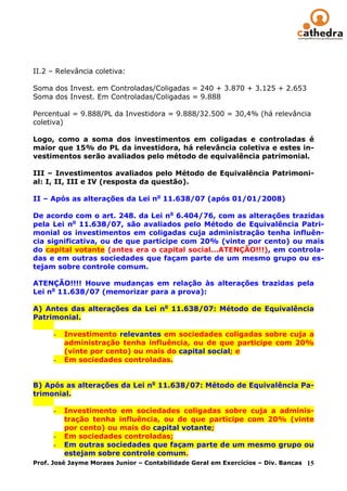II.2 – Relevância coletiva:

Soma dos Invest. em Controladas/Coligadas = 240 + 3.870 + 3.125 + 2.653
Soma dos Invest. Em Controladas/Coligadas = 9.888

Percentual = 9.888/PL da Investidora = 9.888/32.500 = 30,4% (há relevância
coletiva)

Logo, como a soma dos investimentos em coligadas e controladas é
maior que 15% do PL da investidora, há relevância coletiva e estes in-
vestimentos serão avaliados pelo método de equivalência patrimonial.

III – Investimentos avaliados pelo Método de Equivalência Patrimoni-
al: I, II, III e IV (resposta da questão).

II – Após as alterações da Lei no 11.638/07 (após 01/01/2008)

De acordo com o art. 248. da Lei no 6.404/76, com as alterações trazidas
pela Lei no 11.638/07, são avaliados pelo Método de Equivalência Patri-
monial os investimentos em coligadas cuja administração tenha influên-
cia significativa, ou de que participe com 20% (vinte por cento) ou mais
do capital votante (antes era o capital social...ATENÇÃO!!!), em controla-
das e em outras sociedades que façam parte de um mesmo grupo ou es-
tejam sobre controle comum.

ATENÇÃO!!!! Houve mudanças em relação às alterações trazidas pela
Lei no 11.638/07 (memorizar para a prova):

A) Antes das alterações da Lei no 11.638/07: Método de Equivalência
Patrimonial.

      -   Investimento relevantes em sociedades coligadas sobre cuja a
          administração tenha influência, ou de que participe com 20%
          (vinte por cento) ou mais do capital social; e
      -   Em sociedades controladas.


B) Após as alterações da Lei no 11.638/07: Método de Equivalência Pa-
trimonial.

      -   Investimento em sociedades coligadas sobre cuja a adminis-
          tração tenha influência, ou de que participe com 20% (vinte
          por cento) ou mais do capital votante;
       - Em sociedades controladas;
       - Em outras sociedades que façam parte de um mesmo grupo ou
          estejam sobre controle comum.
Prof. José Jayme Moraes Junior – Contabilidade Geral em Exercícios – Div. Bancas 15
 