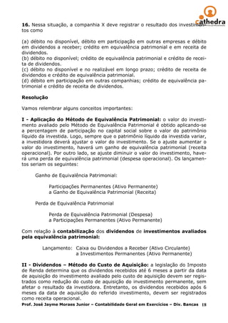16. Nessa situação, a companhia X deve registrar o resultado dos investimen-
tos como

(a) débito no disponível, débito em participação em outras empresas e débito
em dividendos a receber; crédito em equivalência patrimonial e em receita de
dividendos.
(b) débito no disponível; crédito de equivalência patrimonial e crédito de recei-
ta de dividendos.
(c) débito no disponível e no realizável em longo prazo; crédito de receita de
dividendos e crédito de equivalência patrimonial.
(d) débito em participação em outras companhias; crédito de equivalência pa-
trimonial e crédito de receita de dividendos.
______
Resolução

Vamos relembrar alguns conceitos importantes:

I - Aplicação do Método de Equivalência Patrimonial: o valor do investi-
mento avaliado pelo Método de Equivalência Patrimonial é obtido aplicando-se
a percentagem de participação no capital social sobre o valor do patrimônio
líquido da investida. Logo, sempre que o patrimônio líquido da investida variar,
a investidora deverá ajustar o valor do investimento. Se o ajuste aumentar o
valor do investimento, haverá um ganho de equivalência patrimonial (receita
operacional). Por outro lado, se ajuste diminuir o valor do investimento, have-
rá uma perda de equivalência patrimonial (despesa operacional). Os lançamen-
tos seriam os seguintes:

      Ganho de Equivalência Patrimonial:

            Participações Permanentes (Ativo Permanente)
            a Ganho de Equivalência Patrimonial (Receita)

      Perda de Equivalência Patrimonial

            Perda de Equivalência Patrimonial (Despesa)
            a Participações Permanentes (Ativo Permanente)

Com relação à contabilização dos dividendos de investimentos avaliados
pela equivalência patrimonial:

         Lançamento: Caixa ou Dividendos a Receber (Ativo Circulante)
                     a Investimentos Permanentes (Ativo Permanente)

II - Dividendos – Método do Custo de Aquisição: a legislação do Imposto
de Renda determina que os dividendos recebidos até 6 meses a partir da data
de aquisição do investimento avaliado pelo custo de aquisição devem ser regis-
trados como redução do custo de aquisição do investimento permanente, sem
afetar o resultado da investidora. Entretanto, os dividendos recebidos após 6
meses da data de aquisição do referido investimento, devem ser registrados
como receita operacional.
Prof. José Jayme Moraes Junior – Contabilidade Geral em Exercícios – Div. Bancas 18
 