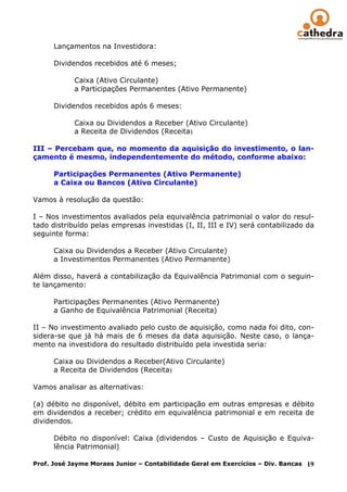 Lançamentos na Investidora:

      Dividendos recebidos até 6 meses;

            Caixa (Ativo Circulante)
            a Participações Permanentes (Ativo Permanente)

      Dividendos recebidos após 6 meses:

            Caixa ou Dividendos a Receber (Ativo Circulante)
            a Receita de Dividendos (Receita)

III – Percebam que, no momento da aquisição do investimento, o lan-
çamento é mesmo, independentemente do método, conforme abaixo:

      Participações Permanentes (Ativo Permanente)
      a Caixa ou Bancos (Ativo Circulante)

Vamos à resolução da questão:

I – Nos investimentos avaliados pela equivalência patrimonial o valor do resul-
tado distribuído pelas empresas investidas (I, II, III e IV) será contabilizado da
seguinte forma:

      Caixa ou Dividendos a Receber (Ativo Circulante)
      a Investimentos Permanentes (Ativo Permanente)

Além disso, haverá a contabilização da Equivalência Patrimonial com o seguin-
te lançamento:

      Participações Permanentes (Ativo Permanente)
      a Ganho de Equivalência Patrimonial (Receita)

II – No investimento avaliado pelo custo de aquisição, como nada foi dito, con-
sidera-se que já há mais de 6 meses da data aquisição. Neste caso, o lança-
mento na investidora do resultado distribuído pela investida seria:

      Caixa ou Dividendos a Receber(Ativo Circulante)
      a Receita de Dividendos (Receita)

Vamos analisar as alternativas:

(a) débito no disponível, débito em participação em outras empresas e débito
em dividendos a receber; crédito em equivalência patrimonial e em receita de
dividendos.

      Débito no disponível: Caixa (dividendos – Custo de Aquisição e Equiva-
      lência Patrimonial)

Prof. José Jayme Moraes Junior – Contabilidade Geral em Exercícios – Div. Bancas 19
 