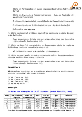 Débito em Participações em outras empresas (Equivalência Patrimonial –
        Ganho)

        Débito em Dividendos a Receber (dividendos – Custo de Aquisição e E-
        quivalência Patrimonial)

        Crédito em Equivalência Patrimonial (Ganho de Equivalência Patrimonial)

        Crédito em Receita de Dividendos (dividendos – Custo de Aquisição)

        A alternativa está correta.

   (b) débito no disponível; crédito de equivalência patrimonial e crédito de recei-
   ta de dividendos.

        Estes lançamentos, de fato, ocorrem, mas a alternativa está incompleta
        (vide explicação da alternativa “a”).

   (c) débito no disponível e no realizável em longo prazo; crédito de receita de
   dividendos e crédito de equivalência patrimonial.

        Não há lançamentos no ativo realizável em longo prazo.

   (d) débito em participação em outras companhias; crédito de equivalência pa-
   trimonial e crédito de receita de dividendos.

        Estes lançamentos, de fato, ocorrem, mas a alternativa está incompleta
        (vide explicação da alternativa “a”).

   GABARITO: A

   17. Os valores que devem ser acrescidos ao ativo circulante e ao ativo perma-
   nente da companhia X são, respectivamente,

   (a) R$ 1.780 e R$ 1.260.
   (b) R$ 1.260 e R$ 1.780.
   (c) R$ 1.260 e R$ 3.280.
   (d) R$ 0 e R$ 4.450.
   __
   Resolução

   I – Antes das alterações da Lei no 11.638/07 (antes de 01/01/2008)

Emp.   Patrimônio   Part. da          Perc.    Lucro       Tipo          Método
         líquido  investidora                 auferido
  I       2.400       240             10%      1.500     Coligada     Eq. Patrimonial
 II      25.800      3.870            15%      3.000     Coligada     Eq. Patrimonial
 III     12.500      3.125            25%      5.000     Coligada     Eq. Patrimonial
 IV       7.580      2.653            35%      6.000     Coligada     Eq. Patrimonial
  V      25.800      1.290             5%      10.000      xxx        Custo de aquisi-
   Prof. José Jayme Moraes Junior – Contabilidade Geral em Exercícios – Div. Bancas 20
 
