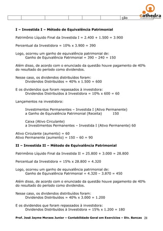 ção


I – Investida I – Método de Equivalência Patrimonial

Patrimônio Líquido Final da Investida I = 2.400 + 1.500 = 3.900

Percentual da Investidora = 10% x 3.900 = 390

Logo, ocorreu um ganho de equivalência patrimonial de:
      Ganho de Equivalência Patrimonial = 390 – 240 = 150

Além disso, de acordo com o enunciado da questão houve pagamento de 40%
do resultado do período como dividendos.

Nesse caso, os dividendos distribuídos foram:
     Dividendos Distribuídos = 40% x 1.500 = 600

E os dividendos que foram repassados à investidora:
      Dividendos Distribuídos à Investidora = 10% x 600 = 60

Lançamentos na investidora:

      Investimentos Permanentes – Investida I (Ativo Permanente)
      a Ganho de Equivalência Patrimonial (Receita)     150

      Caixa (Ativo Circulante)
      a Investimentos Permanentes – Investida I (Ativo Permanente) 60

Ativo Circulante (aumento) = 60
Ativo Permanente (aumento) = 150 – 60 = 90

II – Investida II – Método de Equivalência Patrimonial

Patrimônio Líquido Final da Investida II = 25.800 + 3.000 = 28.800

Percentual da Investidora = 15% x 28.800 = 4.320

Logo, ocorreu um ganho de equivalência patrimonial de:
      Ganho de Equivalência Patrimonial = 4.320 – 3.870 = 450

Além disso, de acordo com o enunciado da questão houve pagamento de 40%
do resultado do período como dividendos.

Nesse caso, os dividendos distribuídos foram:
     Dividendos Distribuídos = 40% x 3.000 = 1.200

E os dividendos que foram repassados à investidora:
      Dividendos Distribuídos à Investidora = 15% x 1.200 = 180

Prof. José Jayme Moraes Junior – Contabilidade Geral em Exercícios – Div. Bancas 21
 