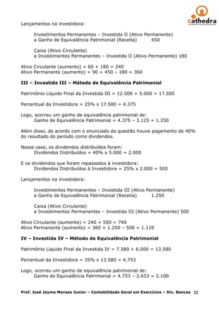 Lançamentos na investidora:

      Investimentos Permanentes – Investida II (Ativo Permanente)
      a Ganho de Equivalência Patrimonial (Receita)      450

      Caixa (Ativo Circulante)
      a Investimentos Permanentes – Investida II (Ativo Permanente) 180

Ativo Circulante (aumento) = 60 + 180 = 240
Ativo Permanente (aumento) = 90 + 450 – 180 = 360

III – Investida III – Método de Equivalência Patrimonial

Patrimônio Líquido Final da Investida III = 12.500 + 5.000 = 17.500

Percentual da Investidora = 25% x 17.500 = 4.375

Logo, ocorreu um ganho de equivalência patrimonial de:
      Ganho de Equivalência Patrimonial = 4.375 – 3.125 = 1.250

Além disso, de acordo com o enunciado da questão houve pagamento de 40%
do resultado do período como dividendos.

Nesse caso, os dividendos distribuídos foram:
     Dividendos Distribuídos = 40% x 5.000 = 2.000

E os dividendos que foram repassados à investidora:
      Dividendos Distribuídos à Investidora = 25% x 2.000 = 500

Lançamentos na investidora:

      Investimentos Permanentes – Investida III (Ativo Permanente)
      a Ganho de Equivalência Patrimonial (Receita)      1.250

      Caixa (Ativo Circulante)
      a Investimentos Permanentes – Investida III (Ativo Permanente) 500

Ativo Circulante (aumento) = 240 + 500 = 740
Ativo Permanente (aumento) = 360 + 1.250 – 500 = 1.110

IV – Investida IV – Método de Equivalência Patrimonial

Patrimônio Líquido Final da Investida IV = 7.580 + 6.000 = 13.580

Percentual da Investidora = 35% x 13.580 = 4.753

Logo, ocorreu um ganho de equivalência patrimonial de:
      Ganho de Equivalência Patrimonial = 4.753 – 2.653 = 2.100


Prof. José Jayme Moraes Junior – Contabilidade Geral em Exercícios – Div. Bancas 22
 