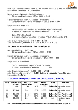 Além disso, de acordo com o enunciado da questão houve pagamento de 40%
     do resultado do período como dividendos.

     Nesse caso, os dividendos distribuídos foram:
          Dividendos Distribuídos = 40% x 6.000 = 2.400

     E os dividendos que foram repassados à investidora:
           Dividendos Distribuídos à Investidora = 35% x 2.400 = 840

     Lançamentos na investidora:

           Investimentos Permanentes – Investida IV (Ativo Permanente)
           a Ganho de Equivalência Patrimonial (Receita)     2.100

           Caixa (Ativo Circulante)
           a Investimentos Permanentes – Investida IV (Ativo Permanente) 840

     Ativo Circulante (aumento) = 740 + 840 = 1.580
     Ativo Permanente (aumento) = 1.110 + 2.100 – 840 = 2.370

     V – Investida V – Método do Custo de Aquisição

     Os dividendos distribuídos foram:
           Dividendos Distribuídos = 40% x 10.000 = 4.000

     E os dividendos que foram repassados à investidora:
           Dividendos Distribuídos à Investidora = 5% x 4.000 = 200

     Lançamento na investidora:

           Caixa ou Dividendos a Receber(Ativo Circulante)
           a Receita de Dividendos (Receita)            200

     Ativo Circulante (aumento) = 1.580 + 200 = 1.780
     Ativo Permanente (aumento) = 2.370 (difere a resposta fornecida pela
     banca examinadora).

     II – Após as alterações da Lei no 11.638/07 (após 01/01/2008)

Emp.     Patrimônio   Part. da         Perc.    Lucro         Tipo           Método
           líquido  investidora                auferido
 I          2.400       240             10%     1.500      Coligada    Custo de aquisi-
                                                                       ção
 II         25.800         3.870        15%      3.000     Coligada    Custo de aquisi-
                                                                       ção
 III        12.500         3.125        25%      5.000     Coligada    Eq. Patrimonial
 IV          7.580         2.653        35%      6.000     Coligada    Eq. Patrimonial
  V         25.800         1.290         5%      10.000      xxx       Custo de aquisi-
                                                                       ção

     Prof. José Jayme Moraes Junior – Contabilidade Geral em Exercícios – Div. Bancas 23
 