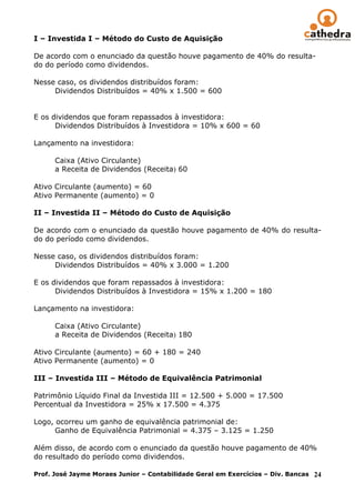 I – Investida I – Método do Custo de Aquisição

De acordo com o enunciado da questão houve pagamento de 40% do resulta-
do do período como dividendos.

Nesse caso, os dividendos distribuídos foram:
     Dividendos Distribuídos = 40% x 1.500 = 600


E os dividendos que foram repassados à investidora:
      Dividendos Distribuídos à Investidora = 10% x 600 = 60

Lançamento na investidora:

      Caixa (Ativo Circulante)
      a Receita de Dividendos (Receita) 60

Ativo Circulante (aumento) = 60
Ativo Permanente (aumento) = 0

II – Investida II – Método do Custo de Aquisição

De acordo com o enunciado da questão houve pagamento de 40% do resulta-
do do período como dividendos.

Nesse caso, os dividendos distribuídos foram:
     Dividendos Distribuídos = 40% x 3.000 = 1.200

E os dividendos que foram repassados à investidora:
      Dividendos Distribuídos à Investidora = 15% x 1.200 = 180

Lançamento na investidora:

      Caixa (Ativo Circulante)
      a Receita de Dividendos (Receita) 180

Ativo Circulante (aumento) = 60 + 180 = 240
Ativo Permanente (aumento) = 0

III – Investida III – Método de Equivalência Patrimonial

Patrimônio Líquido Final da Investida III = 12.500 + 5.000 = 17.500
Percentual da Investidora = 25% x 17.500 = 4.375

Logo, ocorreu um ganho de equivalência patrimonial de:
      Ganho de Equivalência Patrimonial = 4.375 – 3.125 = 1.250

Além disso, de acordo com o enunciado da questão houve pagamento de 40%
do resultado do período como dividendos.

Prof. José Jayme Moraes Junior – Contabilidade Geral em Exercícios – Div. Bancas 24
 