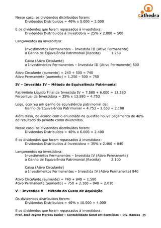 Nesse caso, os dividendos distribuídos foram:
     Dividendos Distribuídos = 40% x 5.000 = 2.000

E os dividendos que foram repassados à investidora:
      Dividendos Distribuídos à Investidora = 25% x 2.000 = 500

Lançamentos na investidora:

      Investimentos Permanentes – Investida III (Ativo Permanente)
      a Ganho de Equivalência Patrimonial (Receita)      1.250

      Caixa (Ativo Circulante)
      a Investimentos Permanentes – Investida III (Ativo Permanente) 500

Ativo Circulante (aumento) = 240 + 500 = 740
Ativo Permanente (aumento) = 1.250 – 500 = 750

IV – Investida IV – Método de Equivalência Patrimonial

Patrimônio Líquido Final da Investida IV = 7.580 + 6.000 = 13.580
Percentual da Investidora = 35% x 13.580 = 4.753

Logo, ocorreu um ganho de equivalência patrimonial de:
      Ganho de Equivalência Patrimonial = 4.753 – 2.653 = 2.100

Além disso, de acordo com o enunciado da questão houve pagamento de 40%
do resultado do período como dividendos.

Nesse caso, os dividendos distribuídos foram:
     Dividendos Distribuídos = 40% x 6.000 = 2.400

E os dividendos que foram repassados à investidora:
      Dividendos Distribuídos à Investidora = 35% x 2.400 = 840

Lançamentos na investidora:
     Investimentos Permanentes – Investida IV (Ativo Permanente)
     a Ganho de Equivalência Patrimonial (Receita)     2.100

      Caixa (Ativo Circulante)
      a Investimentos Permanentes – Investida IV (Ativo Permanente) 840

Ativo Circulante (aumento) = 740 + 840 = 1.580
Ativo Permanente (aumento) = 750 + 2.100 – 840 = 2.010

V – Investida V – Método do Custo de Aquisição

Os dividendos distribuídos foram:
      Dividendos Distribuídos = 40% x 10.000 = 4.000

E os dividendos que foram repassados à investidora:
Prof. José Jayme Moraes Junior – Contabilidade Geral em Exercícios – Div. Bancas 25
 