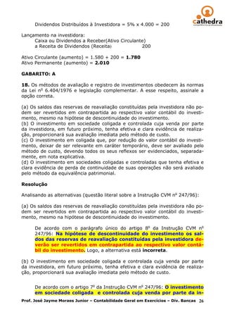 Dividendos Distribuídos à Investidora = 5% x 4.000 = 200

Lançamento na investidora:
     Caixa ou Dividendos a Receber(Ativo Circulante)
     a Receita de Dividendos (Receita)            200

Ativo Circulante (aumento) = 1.580 + 200 = 1.780
Ativo Permanente (aumento) = 2.010

GABARITO: A

18. Os métodos de avaliação e registro de investimentos obedecem às normas
da Lei no 6.404/1976 e legislação complementar. A esse respeito, assinale a
opção correta.

(a) Os saldos das reservas de reavaliação constituídas pela investidora não po-
dem ser revertidos em contrapartida ao respectivo valor contábil do investi-
mento, mesmo na hipótese de descontinuidade do investimento.
(b) O investimento em sociedade coligada e controlada cuja venda por parte
da investidora, em futuro próximo, tenha efetiva e clara evidência de realiza-
ção, proporcionará sua avaliação imediata pelo método de custo.
(c) O investimento em coligada que, por redução do valor contábil do investi-
mento, deixar de ser relevante em caráter temporário, deve ser avaliado pelo
método de custo, devendo todos os seus reflexos ser evidenciados, separada-
mente, em nota explicativa.
(d) O investimento em sociedades coligadas e controladas que tenha efetiva e
clara evidência de perda de continuidade de suas operações não será avaliado
pelo método da equivalência patrimonial.

Resolução

Analisando as alternativas (questão literal sobre a Instrução CVM no 247/96):

(a) Os saldos das reservas de reavaliação constituídas pela investidora não po-
dem ser revertidos em contrapartida ao respectivo valor contábil do investi-
mento, mesmo na hipótese de descontinuidade do investimento.

      De acordo com o parágrafo único do artigo 8o da Instrução CVM no
      247/96: Na hipótese de descontinuidade do investimento os sal-
      dos das reservas de reavaliação constituídas pela investidora de-
      verão ser revertidos em contrapartida ao respectivo valor contá-
      bil do investimento. Logo, a alternativa está incorreta.

(b) O investimento em sociedade coligada e controlada cuja venda por parte
da investidora, em futuro próximo, tenha efetiva e clara evidência de realiza-
ção, proporcionará sua avaliação imediata pelo método de custo.


      De acordo com o artigo 7o da Instrução CVM no 247/96: O investimento
      em sociedade coligada e controlada cuja venda por parte da in-
Prof. José Jayme Moraes Junior – Contabilidade Geral em Exercícios – Div. Bancas 26
 
