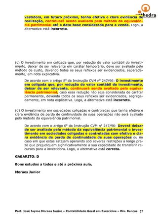 vestidora, em futuro próximo, tenha efetiva e clara evidência de
      realização, continuará sendo avaliado pelo método da equivalên-
      cia patrimonial até a data-base considerada para a venda. Logo, a
      alternativa está incorreta.




(c) O investimento em coligada que, por redução do valor contábil do investi-
mento, deixar de ser relevante em caráter temporário, deve ser avaliado pelo
método de custo, devendo todos os seus reflexos ser evidenciados, separada-
mente, em nota explicativa.

      De acordo com o artigo 8o da Instrução CVM no 247/96: O investimento
      em coligada que, por redução do valor contábil do investimento,
      deixar de ser relevante, continuará sendo avaliado pela equiva-
      lência patrimonial, caso essa redução não seja considerada de caráter
      permanente, devendo todos os seus reflexos ser evidenciados, segrega-
      damente, em nota explicativa. Logo, a alternativa está incorreta.


(d) O investimento em sociedades coligadas e controladas que tenha efetiva e
clara evidência de perda de continuidade de suas operações não será avaliado
pelo método da equivalência patrimonial.

      De acordo com o artigo 6o da Instrução CVM no 247/96: Deverá deixar
      de ser avaliado pelo método da equivalência patrimonial o inves-
      timento em sociedades coligadas e controladas com efetiva e cla-
      ra evidência de perda de continuidade de suas operações ou no
      caso em que estas estejam operando sob severas restrições a longo pra-
      zo que prejudiquem significativamente a sua capacidade de transferir re-
      cursos para a investidora. Logo, a alternativa está correta.

GABARITO: D

Bons estudos a todos e até a próxima aula,

Moraes Junior




Prof. José Jayme Moraes Junior – Contabilidade Geral em Exercícios – Div. Bancas 27
 