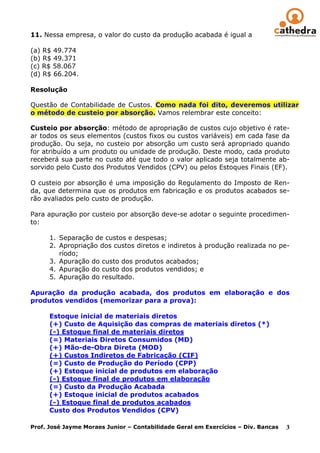 11. Nessa empresa, o valor do custo da produção acabada é igual a

(a) R$ 49.774
(b) R$ 49.371
(c) R$ 58.067
(d) R$ 66.204.

Resolução

Questão de Contabilidade de Custos. Como nada foi dito, deveremos utilizar
o método de custeio por absorção. Vamos relembrar este conceito:

Custeio por absorção: método de apropriação de custos cujo objetivo é rate-
ar todos os seus elementos (custos fixos ou custos variáveis) em cada fase da
produção. Ou seja, no custeio por absorção um custo será apropriado quando
for atribuído a um produto ou unidade de produção. Deste modo, cada produto
receberá sua parte no custo até que todo o valor aplicado seja totalmente ab-
sorvido pelo Custo dos Produtos Vendidos (CPV) ou pelos Estoques Finais (EF).

O custeio por absorção é uma imposição do Regulamento do Imposto de Ren-
da, que determina que os produtos em fabricação e os produtos acabados se-
rão avaliados pelo custo de produção.

Para apuração por custeio por absorção deve-se adotar o seguinte procedimen-
to:

      1. Separação de custos e despesas;
      2. Apropriação dos custos diretos e indiretos à produção realizada no pe-
         ríodo;
      3. Apuração do custo dos produtos acabados;
      4. Apuração do custo dos produtos vendidos; e
      5. Apuração do resultado.

Apuração da produção acabada, dos produtos em elaboração e dos
produtos vendidos (memorizar para a prova):

      Estoque inicial de materiais diretos
      (+) Custo de Aquisição das compras de materiais diretos (*)
      (-) Estoque final de materiais diretos
      (=) Materiais Diretos Consumidos (MD)
      (+) Mão-de-Obra Direta (MOD)
      (+) Custos Indiretos de Fabricação (CIF)
      (=) Custo de Produção do Período (CPP)
      (+) Estoque inicial de produtos em elaboração
      (-) Estoque final de produtos em elaboração
      (=) Custo da Produção Acabada
      (+) Estoque inicial de produtos acabados
      (-) Estoque final de produtos acabados
      Custo dos Produtos Vendidos (CPV)

Prof. José Jayme Moraes Junior – Contabilidade Geral em Exercícios – Div. Bancas   3
 