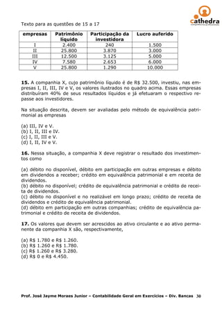 Texto para as questões de 15 a 17

empresas         Patrimônio    Participação da       Lucro auferido
                   líquido       investidora
      I             2.400            240                   1.500
      II           25.800           3.870                  3.000
     III           12.500           3.125                  5.000
     IV             7.580           2.653                  6.000
      V            25.800           1.290                 10.000


15. A companhia X, cujo patrimônio líquido é de R$ 32.500, investiu, nas em-
presas I, II, III, IV e V, os valores ilustrados no quadro acima. Essas empresas
distribuíram 40% de seus resultados líquidos e já efetuaram o respectivo re-
passe aos investidores.
__________
Na situação descrita, devem ser avaliadas pelo método de equivalência patri-
monial as empresas

(a) III, IV e V.
(b) I, II, III e IV.
(c) I, II, III e V.
(d) I, II, IV e V.

16. Nessa situação, a companhia X deve registrar o resultado dos investimen-
tos como

(a) débito no disponível, débito em participação em outras empresas e débito
em dividendos a receber; crédito em equivalência patrimonial e em receita de
dividendos.
(b) débito no disponível; crédito de equivalência patrimonial e crédito de recei-
ta de dividendos.
(c) débito no disponível e no realizável em longo prazo; crédito de receita de
dividendos e crédito de equivalência patrimonial.
(d) débito em participação em outras companhias; crédito de equivalência pa-
trimonial e crédito de receita de dividendos.
_________
17. Os valores que devem ser acrescidos ao ativo circulante e ao ativo perma-
nente da companhia X são, respectivamente,

(a) R$ 1.780 e R$ 1.260.
(b) R$ 1.260 e R$ 1.780.
(c) R$ 1.260 e R$ 3.280.
(d) R$ 0 e R$ 4.450.
__




Prof. José Jayme Moraes Junior – Contabilidade Geral em Exercícios – Div. Bancas 30
 
