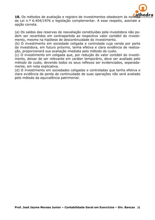 18. Os métodos de avaliação e registro de investimentos obedecem às normas
da Lei n.º 6.404/1976 e legislação complementar. A esse respeito, assinale a
opção correta.

(a) Os saldos das reservas de reavaliação constituídas pela investidora não po-
dem ser revertidos em contrapartida ao respectivo valor contábil do investi-
mento, mesmo na hipótese de descontinuidade do investimento.
(b) O investimento em sociedade coligada e controlada cuja venda por parte
da investidora, em futuro próximo, tenha efetiva e clara evidência de realiza-
ção, proporcionará sua avaliação imediata pelo método de custo.
(c) O investimento em coligada que, por redução do valor contábil do investi-
mento, deixar de ser relevante em caráter temporário, deve ser avaliado pelo
método de custo, devendo todos os seus reflexos ser evidenciados, separada-
mente, em nota explicativa.
(d) O investimento em sociedades coligadas e controladas que tenha efetiva e
clara evidência de perda de continuidade de suas operações não será avaliado
pelo método da equivalência patrimonial.




Prof. José Jayme Moraes Junior – Contabilidade Geral em Exercícios – Div. Bancas 31
 
