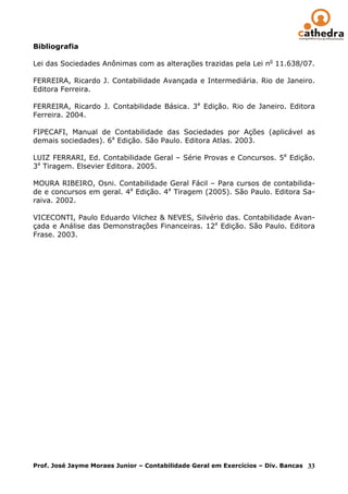 Bibliografia

Lei das Sociedades Anônimas com as alterações trazidas pela Lei no 11.638/07.

FERREIRA, Ricardo J. Contabilidade Avançada e Intermediária. Rio de Janeiro.
Editora Ferreira.

FERREIRA, Ricardo J. Contabilidade Básica. 3a Edição. Rio de Janeiro. Editora
Ferreira. 2004.

FIPECAFI, Manual de Contabilidade das Sociedades por Ações (aplicável as
demais sociedades). 6a Edição. São Paulo. Editora Atlas. 2003.

LUIZ FERRARI, Ed. Contabilidade Geral – Série Provas e Concursos. 5a Edição.
3a Tiragem. Elsevier Editora. 2005.

MOURA RIBEIRO, Osni. Contabilidade Geral Fácil – Para cursos de contabilida-
de e concursos em geral. 4a Edição. 4a Tiragem (2005). São Paulo. Editora Sa-
raiva. 2002.

VICECONTI, Paulo Eduardo Vilchez & NEVES, Silvério das. Contabilidade Avan-
çada e Análise das Demonstrações Financeiras. 12a Edição. São Paulo. Editora
Frase. 2003.




Prof. José Jayme Moraes Junior – Contabilidade Geral em Exercícios – Div. Bancas 33
 