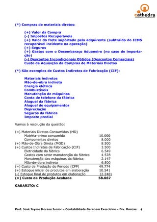 (*) Compras de materiais diretos:

      (+) Valor da Compra
      (-) Impostos Recuperáveis
      (+) Valor do frete suportado pelo adquirente (subtraído do ICMS
      recuperável incidente na operação)
      (+) Seguros
      (+) Gastos com o Desembaraço Aduaneiro (no caso de importa-
      ção)
      (-) Descontos Incondicionais Obtidos (Descontos Comerciais)
      Custo de Aquisição da Compras de Materiais Diretos

(*) São exemplos de Custos Indiretos de Fabricação (CIF):

      Materiais indiretos
      Mão-de-obra indireta
      Energia elétrica
      Combustíveis
      Manutenção de máquinas
      Conta de telefone da fábrica
      Aluguel da fábrica
      Aluguel de equipamentos
      Depreciação
      Seguros da fábrica
      Imposto predial

Vamos à resolução da questão:

(=) Materiais Diretos Consumidos (MD)
      Matéria-prima consumida                         10.000
      Componentes diretos                               8.000
(+) Mão-de-Obra Direta (MOD)                            8.500
(+) Custos Indiretos de Fabricação (CIF)                3.500
      Eletricidade da fábrica                           6.549
      Gastos com setor manutenção da fábrica            4.578
      Manutenção das máquinas da fábrica                2.147
      Mão-de-obra indireta                              6.500
(=) Custo de Produção do Período (CPP)                49.774
(+) Estoque inicial de produtos em elaboração         10.541
(-) Estoque final de produtos em elaboração            (2.248)
(=) Custo da Produção Acabada                         58.067

GABARITO: C




Prof. José Jayme Moraes Junior – Contabilidade Geral em Exercícios – Div. Bancas   4
 