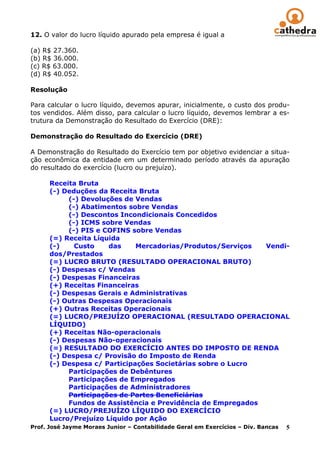 12. O valor do lucro líquido apurado pela empresa é igual a

(a) R$ 27.360.
(b) R$ 36.000.
(c) R$ 63.000.
(d) R$ 40.052.

Resolução

Para calcular o lucro líquido, devemos apurar, inicialmente, o custo dos produ-
tos vendidos. Além disso, para calcular o lucro líquido, devemos lembrar a es-
trutura da Demonstração do Resultado do Exercício (DRE):

Demonstração do Resultado do Exercício (DRE)

A Demonstração do Resultado do Exercício tem por objetivo evidenciar a situa-
ção econômica da entidade em um determinado período através da apuração
do resultado do exercício (lucro ou prejuízo).

       Receita Bruta
       (-) Deduções da Receita Bruta
             (-) Devoluções de Vendas
             (-) Abatimentos sobre Vendas
             (-) Descontos Incondicionais Concedidos
             (-) ICMS sobre Vendas
             (-) PIS e COFINS sobre Vendas
       (=) Receita Líquida
       (-)     Custo     das      Mercadorias/Produtos/Serviços             Vendi-
       dos/Prestados
       (=) LUCRO BRUTO (RESULTADO OPERACIONAL BRUTO)
       (-) Despesas c/ Vendas
       (-) Despesas Financeiras
       (+) Receitas Financeiras
       (-) Despesas Gerais e Administrativas
       (-) Outras Despesas Operacionais
       (+) Outras Receitas Operacionais
       (=) LUCRO/PREJUÍZO OPERACIONAL (RESULTADO OPERACIONAL
       LÍQUIDO)
       (+) Receitas Não-operacionais
       (-) Despesas Não-operacionais
       (=) RESULTADO DO EXERCÍCIO ANTES DO IMPOSTO DE RENDA
       (-) Despesa c/ Provisão do Imposto de Renda
       (-) Despesa c/ Participações Societárias sobre o Lucro
             Participações de Debêntures
             Participações de Empregados
             Participações de Administradores
             Participações de Partes Beneficiárias
             Fundos de Assistência e Previdência de Empregados
       (=) LUCRO/PREJUÍZO LÍQUIDO DO EXERCÍCIO
       Lucro/Prejuízo Líquido por Ação
Prof. José Jayme Moraes Junior – Contabilidade Geral em Exercícios – Div. Bancas 5
 