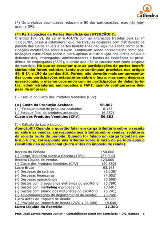(*) Os prejuízos acumulados reduzem a BC das participações, mas não inte-
gram a DRE.

(*) Participações de Partes Beneficiárias (ATENÇÃO!!!):
O artigo 187, VI, da Lei no 6.404/76 com as alterações trazidas pela Lei no
11.638/07, passa a estabelecer que, na DRE, as despesas com distribuição de
parcela dos lucros anuais a partes beneficiárias não seja mais feita como parti-
cipações estatutárias sobre o lucro. Continuam sendo apresentadas como par-
ticipações estatutárias sobre o lucro apenas a distribuição dos lucros anuais a
debenturistas, empregados, administradores e fundos de assistência ou previ-
dência de empregados (FAPE), e desde que não se caracterizem como despesa
do exercício. Há que se ressaltar que as participações de partes benefi-
ciárias não foram extintas, tanto que continuam previstas nos artigos
46, § 1o, e 190 da Lei das S.A. Porém, não deverão mais ser apresenta-
das como participações estatutárias sobre o lucro, mas como despesas
operacionais, o mesmo ocorrendo com as participações de debenturis-
tas, administradores, empregados e FAPE, quando configurarem des-
pesa da empresa.

I – Cálculo do Custo dos Produtos Vendidos (CPV):

(=) Custo da Produção Acabada                         58.067
(+) Estoque inicial de produtos acabados                8.137
(-) Estoque final de produtos acabados                 (6.352)
Custo dos Produtos Vendidos (CPV)                     59.852

II – Cálculo do Lucro Líquido:
Atenção!!!! Quando a questão falar em carga tributária sobre a receita
ou sobre as vendas, corresponde aos tributos sobre vendas, redutores
da receita bruta do período. Quando for falado em carga tributária so-
bre o lucro, corresponde aos tributos sobre o lucro do período após o
resultado não operacional (lucro antes do imposto de renda).

Receita do Período                                  150.000
(-) Carga Tributária sobre a Receita (18%)          (27.000)
Receita Líquida de Vendas                           123.000
(-) Custo dos Produtos Vendidos (CPV)                (59.852)
Lucro Bruto                                           63.148
(-) Despesas de salários                               (3.135)
(-) Despesas financeiras                               (4.052)
(-) Despesas operacionais                              (3.500)
(-) Gastos com a segurança eletrônica do escritório    (3.780)
(-) Gastos com marketing e propaganda                  (3.691)
(-) Gastos com salário dos motoristas do escritório    (5.241)
(-) Telecomunicações do departamento de vendas         (3.749)
Lucro Antes do Imposto de Renda                        36.000
(-) Provisão do Imposto de Renda (24% x 36.000)         (8.640)
Lucro Líquido do Exercício                              27.360

Prof. José Jayme Moraes Junior – Contabilidade Geral em Exercícios – Div. Bancas   6
 