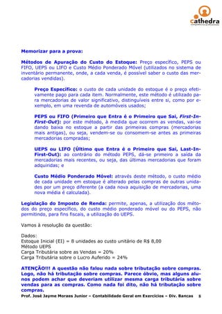 Memorizar para a prova:

Métodos de Apuração do Custo do Estoque: Preço específico, PEPS ou
FIFO, UEPS ou LIFO e Custo Médio Ponderado Móvel (utilizados no sistema de
inventário permanente, onde, a cada venda, é possível saber o custo das mer-
cadorias vendidas).

      Preço Específico: o custo de cada unidade do estoque é o preço efeti-
      vamente pago para cada item. Normalmente, este método é utilizado pa-
      ra mercadorias de valor significativo, distinguíveis entre si, como por e-
      xemplo, em uma revenda de automóveis usados;

      PEPS ou FIFO (Primeiro que Entra é o Primeiro que Sai, First-In-
      First-Out): por este método, à medida que ocorrem as vendas, vai-se
      dando baixa no estoque a partir das primeiras compras (mercadorias
      mais antigas), ou seja, vendem-se ou consomem-se antes as primeiras
      mercadorias compradas;

      UEPS ou LIFO (Último que Entra é o Primeiro que Sai, Last-In-
      First-Out): ao contrário do método PEPS, dá-se primeiro a saída da
      mercadorias mais recentes, ou seja, das últimas mercadorias que foram
      adquiridas; e

      Custo Médio Ponderado Móvel: através deste método, o custo médio
      de cada unidade em estoque é alterado pelas compras de outras unida-
      des por um preço diferente (a cada nova aquisição de mercadorias, uma
      nova média é calculada).

Legislação do Imposto de Renda: permite, apenas, a utilização dos méto-
dos do preço específico, do custo médio ponderado móvel ou do PEPS, não
permitindo, para fins fiscais, a utilização do UEPS.

Vamos à resolução da questão:

Dados:
Estoque Inicial (EI) = 8 unidades ao custo unitário de R$ 8,00
Método UEPS
Carga Tributária sobre as Vendas = 20%
Carga Tributária sobre o Lucro Auferido = 24%

ATENÇÃO!!! A questão não falou nada sobre tributação sobre compras.
Logo, não há tributação sobre compras. Parece óbvio, mas alguns alu-
nos podem achar que deveriam utilizar mesma carga tributária sobre
vendas para as compras. Como nada foi dito, não há tributação sobre
compras.
Prof. José Jayme Moraes Junior – Contabilidade Geral em Exercícios – Div. Bancas 8
 
