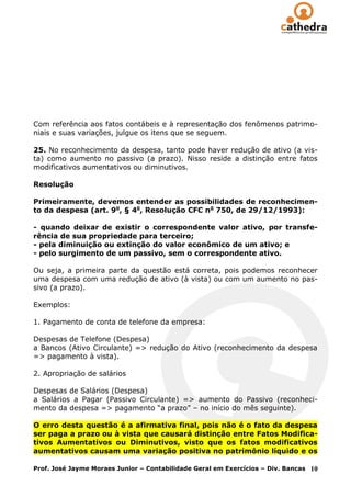 Com referência aos fatos contábeis e à representação dos fenômenos patrimo-
niais e suas variações, julgue os itens que se seguem.

25. No reconhecimento da despesa, tanto pode haver redução de ativo (a vis-
ta) como aumento no passivo (a prazo). Nisso reside a distinção entre fatos
modificativos aumentativos ou diminutivos.

Resolução

Primeiramente, devemos entender as possibilidades de reconhecimen-
to da despesa (art. 9o, § 4o, Resolução CFC no 750, de 29/12/1993):

- quando deixar de existir o correspondente valor ativo, por transfe-
rência de sua propriedade para terceiro;
- pela diminuição ou extinção do valor econômico de um ativo; e
- pelo surgimento de um passivo, sem o correspondente ativo.

Ou seja, a primeira parte da questão está correta, pois podemos reconhecer
uma despesa com uma redução de ativo (à vista) ou com um aumento no pas-
sivo (a prazo).

Exemplos:

1. Pagamento de conta de telefone da empresa:

Despesas de Telefone (Despesa)
a Bancos (Ativo Circulante) => redução do Ativo (reconhecimento da despesa
=> pagamento à vista).

2. Apropriação de salários

Despesas de Salários (Despesa)
a Salários a Pagar (Passivo Circulante) => aumento do Passivo (reconheci-
mento da despesa => pagamento ―a prazo‖ – no início do mês seguinte).

O erro desta questão é a afirmativa final, pois não é o fato da despesa
ser paga a prazo ou à vista que causará distinção entre Fatos Modifica-
tivos Aumentativos ou Diminutivos, visto que os fatos modificativos
aumentativos causam uma variação positiva no patrimônio líquido e os

Prof. José Jayme Moraes Junior – Contabilidade Geral em Exercícios – Div. Bancas   10
 