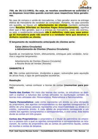 750, de 29/12/1993). Ou seja, as receitas consideram-se auferidas e
as despesas incorridas quando ocorrem seus respectivos fatos gerado-
res.

No caso de compra e venda de mercadorias, o fato gerador ocorre na entrega
efetiva da mercadoria do vendedor ao comprador. Portanto, no caso concreto
em questão, se houve um adiantamento de clientes (também conhecido
como Receitas Diferidas ou Receitas Pagas Antecipadamente), significa
dizer que o fato gerador, que é a entrega da mercadoria, ainda não ocorreu,
ou seja, o recebimento antecipado não é definitivo, visto que, essa entre-
ga de mercadoria pode não ocorrer e o vendedor teria que devolver o
dinheiro recebido ao cliente.

O lançamento do recebimento antecipado de clientes seria:

      Caixa (Ativo Circulante)
      a Adiantamento de Clientes (Passivo Circulante)

Quando as mercadorias forem, efetivamente, entregues pelo vendedor, tería-
mos o seguinte lançamento:

      Adiantamento de Clientes (Passivo Circulante)
      a Receita Bruta de Vendas (Receita)

GABARITO: E

28. São contas patrimoniais: dividendos a pagar; subvenções para aquisição
de ativos fixos; e ágio de participações societárias.

Resolução

Primeiramente, vamos conhecer a teorias da contas (memorizar para pro-
va):

Teoria das Contas: Por meio das teorias das contas, os estudiosos se dedi-
cam a explicar a natureza das contas utilizadas na escrituração contábil. As
teorias mais utilizadas são: Personalística, Materialística e Patrimonialista.

Teoria Personalística: cada conta representa um direito ou uma obrigação
do proprietário, dos agentes correspondentes ou dos agentes consignatários. O
débito de uma dessas pessoas representa uma responsabilidade ou dívida e o
crédito, representa direito. A cada débito do proprietário corresponde a um
crédito dos agentes consignatários e correspondentes, e vice-versa. Esta teoria
divide as contas em três grupos:

Contas dos Proprietários: o proprietário é o titular do patrimônio da empre-
sa e a pessoa com a qual os agentes consignatários e correspondentes se rela-
cionam. As contas do proprietário são as contas do patrimônio líquido, contas
de receitas e contas de despesa.

Prof. José Jayme Moraes Junior – Contabilidade Geral em Exercícios – Div. Bancas   13
 