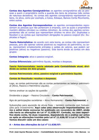 Contas dos Agentes Consignatários: os agentes consignatários são as pes-
soas a quem o proprietário confia a guarda dos bens da empresa (são contas
de natureza devedora). As contas dos agentes consignatários representam os
bens, no ativo, como por exemplo, a Caixa, Estoque, Bancos Conta Movimento,
entre outras.

Contas dos Agentes Correspondentes: os agentes correspondentes repre-
sentam as pessoas que não pertencem à empresa, com as quais o proprietário
mantém débitos (dívidas) ou créditos (direitos). As contas dos agentes corres-
pondentes são as contas que representam direitos no ativo (Ex: Duplicatas a
Receber) e as contas que representam obrigações no passivo exigível (Ex: Du-
plicatas a Pagar).

Teoria Materialística: de acordo com esta teoria, as contas não representam
pessoas, pois são apenas valores positivos ou negativos do patrimônio, ou se-
ja, representam simplesmente entradas e saídas de valores, que podem ser
positivos (ativo) ou negativos (passivo). Esta teoria divide as contas em dois
grupos:

Contas Integrais: ativo e passivo exigível.

Contas Diferenciais: patrimônio líquido, receitas e despesas.

Teoria Patrimonialista: teoria adotada pela Contabilidade atual, divi-
dindo as contas em dois grupos:

Contas Patrimoniais: ativo, passivo exigível e patrimônio líquido.

Contas de Resultado: receitas e despesas.

Logo, as contas patrimoniais são as contas pertencentes ao balanço patrimoni-
al (Ativo, Passivo e Patrimônio Líquido).

Vamos analisar as opções da questão:

Dividendos a pagar – Passivo Circulante – Conta Patrimonial;

Ágio de participações societárias – Ativo Permanente – Conta Patrimonial; e

Subvenções para aquisição de ativos fixos – também conhecida com Subven-
ções para Investimento. Aqui cabe uma observação importantíssima: co-
mo o edital deste concurso foi publicado em novembro de 2007, ainda
não havia as alterações da Lei no 11.638/07. Contudo, no caso especí-
fico desta conta, há duas respostas, dependendo de a análise ser antes
ou após as alterações trazidas pela Lei no 11.638/07 à Lei no 6.404/76.
Vamos discutir cada um dos casos:

A – Antes das alterações da Lei no 11.638/07:


Prof. José Jayme Moraes Junior – Contabilidade Geral em Exercícios – Div. Bancas   14
 