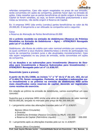 referidas companhias. Caso não sejam resgatados no prazo de sua emissão,
serão convertidos em ações da companhia, podendo haver ágio na emissão de
ações. Cabe ressaltar que as partes beneficiárias só darão origem à Reserva de
Capital se forem vendidas, ou seja, se forem atribuídas gratuitamente a acio-
nistas ou terceiros, não darão origem à Reserva de Capital.

Ex: A empresa J4M2 Ltda emitiu (vendeu) partes beneficiárias no valor de R$
20.000,00. O lançamento a ser efetuado na companhia será o seguinte:

Caixa
a Reserva de Alienação de Partes Beneficiárias 20.000

iii) o prêmio recebido na emissão de debêntures (Reserva de Prêmios
Recebidos na Emissão de Debêntures – Ágio) – ATENÇÃO!!! Revogado
pela Lei no 11.638/07.

Debêntures: são títulos de crédito com valor nominal emitidos por companhias,
os quais conferem a seus titulares (debenturistas) o direito de participação nos
lucros da companhia (rendem juros e são atualizados monetariamente). Caso
não sejam resgatados no seu prazo de emissão, serão convertidos em ações
da companhia.

iv) as doações e as subvenções para investimento (Reserva de Doa-
ções para Investimento e Reserva Subvenções para Investimento) –
ATENÇÃO!!! Revogado pela Lei no 11.638/07.

Resumindo (para a prova):

A partir de 01/01/2008, os incisos “c” e “d” do § 1o do art. 182, da Lei
no 6.404/76, foram revogados. Portanto, as doações e subvenções pa-
ra investimento e os prêmios na emissão de debêntures NÃO serão
mais classificados como reservas de capital, devendo ser registrados
como receitas do exercício.

Em relação ao prêmio na emissão de debêntures, vamos exemplificar um caso
concreto:

Suponha que a empresa J4M2 emita uma série de debêntures de valor nominal
R$150.000,00, lançada no mercado pelo preço de R$ 200.000,00:

I – Lançamento antes das alterações trazidas pela Lei no 11.638/07:

      Bancos (Ativo Circulante)
      a Diversos
      a Debêntures Emitidas (Passivo Circulante ou PELP) 150.000
      a Reserva de Capital (Patrimônio Líquido)           50.000         200.000

II – Lançamento após as alterações trazidas pela Lei no 11.638/07:

      Bancos (Ativo Circulante)
Prof. José Jayme Moraes Junior – Contabilidade Geral em Exercícios – Div. Bancas   16
 