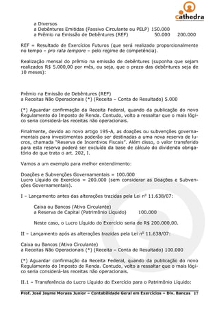 a Diversos
      a Debêntures Emitidas (Passivo Circulante ou PELP) 150.000
      a Prêmio na Emissão de Debêntures (REF)             50.000         200.000

REF = Resultado de Exercícios Futuros (que será realizado proporcionalmente
no tempo – pro rata tempore – pelo regime de competência).

Realização mensal do prêmio na emissão de debêntures (suponha que sejam
realizados R$ 5.000,00 por mês, ou seja, que o prazo das debêntures seja de
10 meses):



Prêmio na Emissão de Debêntures (REF)
a Receitas Não Operacionais (*) (Receita – Conta de Resultado) 5.000

(*) Aguardar confirmação da Receita Federal, quando da publicação do novo
Regulamento do Imposto de Renda. Contudo, volto a ressaltar que o mais lógi-
co seria considerá-las receitas não operacionais.

Finalmente, devido ao novo artigo 195-A, as doações ou subvenções governa-
mentais para investimentos poderão ser destinadas a uma nova reserva de lu-
cros, chamada ―Reserva de Incentivos Fiscais‖. Além disso, o valor transferido
para esta reserva poderá ser excluído da base de cálculo do dividendo obriga-
tório de que trata o art. 202, I.

Vamos a um exemplo para melhor entendimento:

Doações e Subvenções Governamentais = 100.000
Lucro Líquido do Exercício = 200.000 (sem considerar as Doações e Subven-
ções Governamentais).

I – Lançamento antes das alterações trazidas pela Lei no 11.638/07:

      Caixa ou Bancos (Ativo Circulante)
      a Reserva de Capital (Patrimônio Líquido)        100.000

      Neste caso, o Lucro Líquido do Exercício seria de R$ 200.000,00.

II – Lançamento após as alterações trazidas pela Lei no 11.638/07:

Caixa ou Bancos (Ativo Circulante)
a Receitas Não Operacionais (*) (Receita – Conta de Resultado) 100.000

(*) Aguardar confirmação da Receita Federal, quando da publicação do novo
Regulamento do Imposto de Renda. Contudo, volto a ressaltar que o mais lógi-
co seria considerá-las receitas não operacionais.

II.1 – Transferência do Lucro Líquido do Exercício para o Patrimônio Líquido:

Prof. José Jayme Moraes Junior – Contabilidade Geral em Exercícios – Div. Bancas   17
 