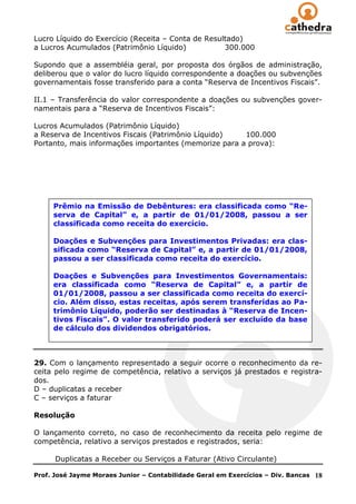 Lucro Líquido do Exercício (Receita – Conta de Resultado)
a Lucros Acumulados (Patrimônio Líquido)            300.000

Supondo que a assembléia geral, por proposta dos órgãos de administração,
deliberou que o valor do lucro líquido correspondente a doações ou subvenções
governamentais fosse transferido para a conta ―Reserva de Incentivos Fiscais‖.

II.1 – Transferência do valor correspondente a doações ou subvenções gover-
namentais para a ―Reserva de Incentivos Fiscais‖:

Lucros Acumulados (Patrimônio Líquido)
a Reserva de Incentivos Fiscais (Patrimônio Líquido)   100.000
Portanto, mais informações importantes (memorize para a prova):




     Prêmio na Emissão de Debêntures: era classificada como “Re-
     serva de Capital” e, a partir de 01/01/2008, passou a ser
     classificada como receita do exercício.

     Doações e Subvenções para Investimentos Privadas: era clas-
     sificada como “Reserva de Capital” e, a partir de 01/01/2008,
     passou a ser classificada como receita do exercício.

     Doações e Subvenções para Investimentos Governamentais:
     era classificada como “Reserva de Capital” e, a partir de
     01/01/2008, passou a ser classificada como receita do exercí-
     cio. Além disso, estas receitas, após serem transferidas ao Pa-
     trimônio Líquido, poderão ser destinadas à “Reserva de Incen-
     tivos Fiscais”. O valor transferido poderá ser excluído da base
     de cálculo dos dividendos obrigatórios.



29. Com o lançamento representado a seguir ocorre o reconhecimento da re-
ceita pelo regime de competência, relativo a serviços já prestados e registra-
dos.
D – duplicatas a receber
C – serviços a faturar

Resolução

O lançamento correto, no caso de reconhecimento da receita pelo regime de
competência, relativo a serviços prestados e registrados, seria:

      Duplicatas a Receber ou Serviços a Faturar (Ativo Circulante)

Prof. José Jayme Moraes Junior – Contabilidade Geral em Exercícios – Div. Bancas   18
 