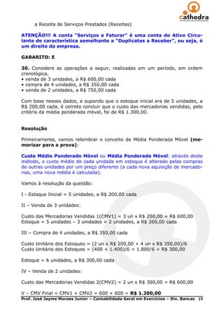 a Receita de Serviços Prestados (Receitas)

ATENÇÃO!!! A conta “Serviços a Faturar” é uma conta do Ativo Circu-
lante de característica semelhante a “Duplicatas a Receber”, ou seja, é
um direito da empresa.

GABARITO: E

30. Considere as operações a seguir, realizadas em um período, em ordem
cronológica.
• venda de 3 unidades, a R$ 600,00 cada
• compra de 4 unidades, a R$ 350,00 cada
• venda de 2 unidades, a R$ 750,00 cada

Com base nesses dados, e supondo que o estoque inicial era de 5 unidades, a
R$ 200,00 cada, é correto concluir que o custo das mercadorias vendidas, pelo
critério da média ponderada móvel, foi de R$ 1.300,00.


Resolução

Primeiramente, vamos relembrar o conceito de Média Ponderada Móvel (me-
morizar para a prova):

Custo Médio Ponderado Móvel ou Média Ponderada Móvel: através deste
método, o custo médio de cada unidade em estoque é alterado pelas compras
de outras unidades por um preço diferente (a cada nova aquisição de mercado-
rias, uma nova média é calculada).

Vamos à resolução da questão:

I - Estoque Inicial = 5 unidades, a R$ 200,00 cada

II – Venda de 3 unidades:

Custo das Mercadorias Vendidas 1(CMV1) = 3 un x R$ 200,00 = R$ 600,00
Estoque = 5 unidades – 3 unidades = 2 unidades, a R$ 200,00 cada

III – Compra de 4 unidades, a R$ 350,00 cada

Custo Unitário dos Estoques = (2 un x R$ 200,00 + 4 un x R$ 350,00)/6
Custo Unitário dos Estoques = (400 + 1.400)/6 = 1.800/6 = R$ 300,00

Estoque = 6 unidades, a R$ 300,00 cada

IV – Venda de 2 unidades:

Custo das Mercadorias Vendidas 2(CMV2) = 2 un x R$ 300,00 = R$ 600,00

V – CMV Final = CMV1 + CMV2 = 600 + 600 = R$ 1.200,00
Prof. José Jayme Moraes Junior – Contabilidade Geral em Exercícios – Div. Bancas   19
 