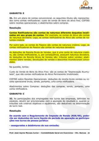 GABARITO: E

31. Em um plano de contas convencional, os seguintes títulos são representa-
dos como contas retificadoras: custo da venda de bens do ativo fixo; COFINS
sobre receitas operacionais; e abatimentos sobre compras.

Resolução

Contas Retificadoras são contas de natureza diferente daquelas locali-
zadas em seu grupo de contas. Por exemplo, as contas do Ativo são contas
de natureza devedora. Logo, as contas retificadoras do Ativo são contas de na-
tureza credora.

Por outro lado, as contas do Passivo são contas de natureza credora. Logo, as
contas retificadoras do Passivo são contas de natureza devedora.

As deduções da Receita Bruta de Vendas, que é uma conta de natureza credo-
ra, são contas retificadoras, e, por conseqüência, possuem natureza devedora.
As deduções da Receita Bruta de Vendas são: tributos sobre vendas; abati-
mentos sobre vendas; devoluções de vendas e descontos incondicionais conce-
didos.

Na questão, temos:

Custo da Venda de Bens do Ativo Fixo: são as contas de ―Depreciação Acumu-
lada‖, que são contas retificadoras do Ativo Permanente Imobilizado.

COFINS sobre Receitas Operacionais: deduções da receita bruta vendas ou re-
ceita operacional bruta, sendo, portanto, uma conta retificadora.

Abatimentos sobre Compras: deduções das compras, sendo, portanto, uma
conta retificadora.

GABARITO: C

32. As participações dos empregados nos lucros das empresas, definidas no
estatuto, devem ser provisionadas com a apuração do resultado e, quando a-
tribuídas sob critérios objetivos e equânimes, são dedutíveis na determinação
do lucro real.

Resolução

De acordo com o Regulamento do Imposto de Renda (RIR/99), pode-
rão ser deduzidas do lucro líquido do período de apuração as participa-
ções nos lucros da pessoa jurídica:

- asseguradas a debêntures de sua emissão;


Prof. José Jayme Moraes Junior – Contabilidade Geral em Exercícios – Div. Bancas   20
 