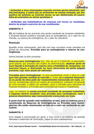 - atribuídas a seus empregados segundo normas gerais aplicáveis, sem
discriminações, a todos que se encontrem na mesma situação, por dis-
positivo do estatuto ou contrato social, ou por deliberação da assem-
bléia de acionistas ou sócios quotistas; e

- atribuídas aos trabalhadores da empresa nos lucros ou resultados,
dentro do próprio exercício de sua constituição.

GABARITO: C

33. Na hipótese de ser provável uma perda resultante de processo trabalhista,
a empresa deverá constituir provisão para as contingências, se o valor for co-
nhecido, ou reserva de contingência, se o valor for calculável.

Resolução

Questão muito interessante, pois lida com dois conceitos muito cobrados em
provas de concursos: Provisão para as contingências e reserva de con-
tingências.

Vamos estudas os dois conceitos:

Reservas para Contingências (art. 195, da Lei no 6.404/76): A assembléia-
geral poderá, por proposta dos órgãos da administração, destinar parte do
lucro líquido à formação de reserva com a finalidade de compensar, em
exercício futuro, a diminuição do lucro decorrente de perda julgada
provável, cujo valor possa ser estimado.

Provisões para Contingências: se essa possibilidade existe e deve-se a al-
gum fato gerador contábil já ocorrido e, ainda, se o possível desembol-
so ou perda de ativo pode ser razoavelmente mensurado em reais, pre-
cisa ser contabilizado dentro do regime de competência, mediante constituição
de uma provisão, a débito do resultado, como a Provisão para Garantias de
Produtos Vendidos e a Provisão para Contingências Fiscais e Trabalhistas.

Logo, na hipótese de perda provável resultante de processo trabalhista,
a empresa deverá constituir uma provisão para contingência, caso o
possível desembolso seja razoavelmente mensurado em reais.

A parte final da questão está totalmente errada, pois os motivos para a
constituição de Reservas de Contingências ou Provisão para Contin-
gências não estão relacionados ao fato de o valor ser conhecido ou cal-
culável.

GABARITO: E

Com relação à escrituração em geral, a seus livros e ao sistema de partidas
dobradas e balancete de verificação, julgue os itens subseqüentes.


Prof. José Jayme Moraes Junior – Contabilidade Geral em Exercícios – Div. Bancas   21
 