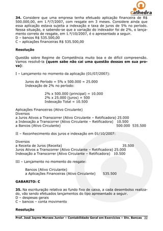 34. Considere que uma empresa tenha efetuado aplicação financeira de R$
500.000,00, em 1.º/7/2007, com resgate em 3 meses. Considere ainda que
essa aplicação estava sujeita a indexação e taxa de juros de 5% no período.
Nessa situação, e sabendo-se que a variação do indexador foi de 2%, o lança-
mento correto de resgate, em 1.º/10/2007, é o apresentado a seguir.
D – bancos R$ 535.500,00
C – aplicações financeiras R$ 535.500,00

Resolução

Questão sobre Regime de Competência muito boa e de difícil compreensão.
Vamos resolvê-la (quem sabe não cai uma questão dessas em sua pro-
va):

I – Lançamento no momento da aplicação (01/07/2007):

      Juros do Período = 5% x 500.000 = 25.000
      Indexação de 2% no período:

                  2% x 500.000 (principal) = 10.000
                  2% x 25.000 (juros) = 500
                  Indexação Total = 10.500

Aplicações Financeiras (Ativo Circulante)
Diversos
a Juros Ativos a Transcorrer (Ativo Circulante – Retificadora) 25.000
a Indexação a Transcorrer (Ativo Circulante – Retificadora) 10.500
a Bancos (Ativo Circulante)                                   500.000 535.500

II – Reconhecimento dos juros e indexação em 01/10/2007:

Diversos
a Receita de Juros (Receita)                                     35.500
Juros Ativos a Transcorrer (Ativo Circulante – Retificadora) 25.000
Indexação a Transcorrer (Ativo Circulante – Retificadora) 10.500

III – Lançamento no momento do resgate:

      Bancos (Ativo Circulante)
      a Aplicações Financeiras (Ativo Circulante)      535.500

GABARITO: C

35. Na escrituração relativa ao fundo fixo de caixa, a cada desembolso realiza-
do, vão sendo efetuados lançamentos do tipo apresentado a seguir.
D – despesas gerais
C – bancos – conta movimento

Resolução

Prof. José Jayme Moraes Junior – Contabilidade Geral em Exercícios – Div. Bancas   22
 