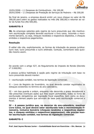 10/01/20X6 - (-) Despesas de Combustíveis - R$ 100,00
20/01/20X6 – (-) Despesas de Prestação de Serviços de Pedreiro – R$ 200,00

No final de janeiro. a empresa deverá emitir um novo cheque no valor de R$
300,00 para cobrir os gastos realizados no mês (R$ 300,00) e retornar ao va-
lor do fundo fixo (R$ 500,00).

GABARITO: E

36. As empresas optantes pelo regime do lucro presumido que não mantive-
rem escrituração completa deverão escriturar o livro caixa, incluindo o movi-
mento bancário, ou seja, cheques recebidos e respectivos depósitos, e cheques
emitidos e respectivos pagamentos.

Resolução

O edital não cita, explicitamente, as formas de tributação da pessoa jurídica:
lucro real; lucro presumido e lucro arbitrado. Contudo, comentarei esta ques-
tão mesmo assim.




De acordo com o artigo 527, do Regulamento do Imposto de Renda (Decreto
no 3.000/99):

A pessoa jurídica habilitada à opção pelo regime de tributação com base no
lucro presumido deverá manter:

I – escrituração contábil, nos termos da legislação comercial;

II – Livro de Registro de Inventário, no qual deverão constar registrados os
estoques existentes no término do ano-calendário;

III – em boa guarda e ordem, enquanto não decorrido o prazo decadencial e
não prescritas eventuais ações que lhes sejam pertinentes, todos os livros de
escrituração obrigatórios por legislação fiscal específica, bem como os docu-
mentos e demais papéis que serviram de base para escrituração comercial e
fiscal;

IV – A pessoa jurídica que, no decorrer do ano-calendário, mantiver
Livro Caixa, no qual deverá estar escriturada toda a movimentação fi-
nanceira, inclusive bancária (cheques recebidos e respectivos depósi-
tos, e cheques emitidos e respectivos pagamentos), não precisa man-
ter escrituração contábil, nos termos da legislação comercial.

GABARITO: C


Prof. José Jayme Moraes Junior – Contabilidade Geral em Exercícios – Div. Bancas   24
 