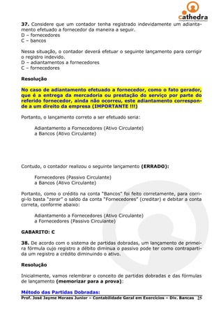37. Considere que um contador tenha registrado indevidamente um adianta-
mento efetuado a fornecedor da maneira a seguir.
D – fornecedores
C – bancos

Nessa situação, o contador deverá efetuar o seguinte lançamento para corrigir
o registro indevido.
D – adiantamentos a fornecedores
C – fornecedores

Resolução

No caso    de adiantamento efetuado a fornecedor, como o fato gerador,
que é a    entrega da mercadoria ou prestação do serviço por parte do
referido   fornecedor, ainda não ocorreu, este adiantamento correspon-
de a um    direito da empresa (IMPORTANTE !!!)

Portanto, o lançamento correto a ser efetuado seria:

      Adiantamento a Fornecedores (Ativo Circulante)
      a Bancos (Ativo Circulante)




Contudo, o contador realizou o seguinte lançamento (ERRADO):

      Fornecedores (Passivo Circulante)
      a Bancos (Ativo Circulante)

Portanto, como o crédito na conta ―Bancos‖ foi feito corretamente, para corri-
gi-lo basta ―zerar‖ o saldo da conta ―Fornecedores‖ (creditar) e debitar a conta
correta, conforme abaixo:

      Adiantamento a Fornecedores (Ativo Circulante)
      a Fornecedores (Passivo Circulante)

GABARITO: C

38. De acordo com o sistema de partidas dobradas, um lançamento de primei-
ra fórmula cujo registro a débito diminua o passivo pode ter como contraparti-
da um registro a crédito diminuindo o ativo.

Resolução

Inicialmente, vamos relembrar o conceito de partidas dobradas e das fórmulas
de lançamento (memorizar para a prova):

Método das Partidas Dobradas:
Prof. José Jayme Moraes Junior – Contabilidade Geral em Exercícios – Div. Bancas   25
 