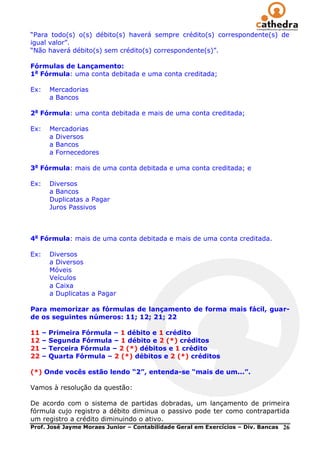 ―Para todo(s) o(s) débito(s) haverá sempre crédito(s) correspondente(s) de
igual valor‖.
―Não haverá débito(s) sem crédito(s) correspondente(s)‖.

Fórmulas de Lançamento:
1a Fórmula: uma conta debitada e uma conta creditada;

Ex:       Mercadorias
          a Bancos

2a Fórmula: uma conta debitada e mais de uma conta creditada;

Ex:       Mercadorias
          a Diversos
          a Bancos
          a Fornecedores

3a Fórmula: mais de uma conta debitada e uma conta creditada; e

Ex:       Diversos
          a Bancos
          Duplicatas a Pagar
          Juros Passivos



4a Fórmula: mais de uma conta debitada e mais de uma conta creditada.

Ex:       Diversos
          a Diversos
          Móveis
          Veículos
          a Caixa
          a Duplicatas a Pagar

Para memorizar as fórmulas de lançamento de forma mais fácil, guar-
de os seguintes números: 11; 12; 21; 22

11    –   Primeira Fórmula – 1 débito e 1 crédito
12    –   Segunda Fórmula – 1 débito e 2 (*) créditos
21    –   Terceira Fórmula – 2 (*) débitos e 1 crédito
22    –   Quarta Fórmula – 2 (*) débitos e 2 (*) créditos

(*) Onde vocês estão lendo “2”, entenda-se “mais de um...”.

Vamos à resolução da questão:

De acordo com o sistema de partidas dobradas, um lançamento de primeira
fórmula cujo registro a débito diminua o passivo pode ter como contrapartida
um registro a crédito diminuindo o ativo.
Prof. José Jayme Moraes Junior – Contabilidade Geral em Exercícios – Div. Bancas 26
 
